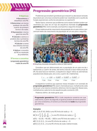 Seção 1.3
Objetivos
Reconhecer e
classificar uma PG.
Determinar um termo
qualquer de uma PG,
a partir do primeiro
termo e da razão.
Representar o termo
geral de uma PG.
Calcular a soma e o
produto dos n primeiros
termos de uma PG.
Calcular a soma
dos infinitos termos
de uma PG.
Aplicar o conceito
de PG na resolução
de problemas.
Termos e conceitos
• progressão geométrica
• razão de uma PG
Progressão geométrica (PG)
Problemas que envolvem grandezas que crescem ou decrescem através
do produto por uma taxa constante podem ser resolvidos com o auxílio da
função exponencial, conforme estudamos no capítulo 8.
Neste tópico, veremos que problemas como esses também podem ser
resolvidos por meio de um tipo de sequência chamada de progressão
geométrica (PG). Como exemplo, acompanhe a seguinte situação.
A taxa média anual de crescimento da população de um país indica o per-
centual médio de crescimento da população de um ano para o seguinte.
( x ; x 3 1,02 ; x 3 (1,02)2
; x 3 (1,02)3
; x 3 (1,02)4
; ...)
Considere que em determinado ano a população de um país era de x
habitantes e, a partir de então, ela tenha crescido à taxa média anual de
2%. Se essa taxa se mantiver, a sequência a seguir indica as estimativas
populacionais desse país, ano a ano, a partir de x habitantes:
2o
ano 3o
ano 4o
ano 5o
ano
1o
ano
A sequência numérica que aparece nessa situação é um exemplo de
progressão geométrica (PG), assim chamada porque, multiplicando cada
termo por uma mesma constante, obtemos o termo seguinte. Nesse caso,
multiplicamos cada termo da sequência pela constante 1,02.
Podemos definir, de modo geral, que:
Progressão geométrica (PG) é toda sequência numérica em que
cada termo, a partir do segundo, é igual ao produto do termo anterior
por uma constante q. O número q é chamado de razão da progressão
geométrica.
Exemplos
a) (1, 3, 9, 27, 81, 243) é uma PG finita de razão q 5 3.
b) @6, 2,
2
__
3
,
2
__
9
,
2
___
27
,
2
___
81
, ... #é uma PG infinita de razão q 5
1
__
3
.
c) (5, 210, 20, 240, 80, 2160) é uma PG finita de razão q 5 22.
d) (7, 0, 0, 0, 0, ...) é uma PG infinita de razão q 5 0.
e) (0, 0, 0, 0, 0, ...) é uma PG infinita de razão indeterminada.
Hong Kong: densidade demográfica média de 7.900 hab/km2
.
30
Capítulo
1
•
Sequências
Reprodução
proibida.
Art.184
do
Código
Penal
e
Lei
9.610
de
19
de
fevereiro
de
1998.
CAP 01.indb 30 02.09.10 09:11:56
 
