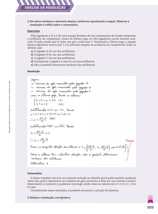 AnáLiSe dA reSoLUção
Comentário
O aluno cometeu um erro no conjunto solução ao admitir que b pode assumir qualquer
valor real, pois b representa um número de gols, portanto, b deve ser um número natural.
Observando o conjunto S, podemos restringir ainda mais os valores de b: b 9 v, b  24 e
b é par.
Considerando essas restrições, é possível encontrar a solução do sistema.
Refaça a resolução, corrigindo-a.
Um aluno resolveu o exercício abaixo, conforme reproduzido a seguir. Observe a
resolução e reflita sobre o comentário.
Exercício
Três jogadores A, B e C de uma equipe finalista de um campeonato de futebol disputam
a artilharia da competição. Antes do último jogo, os três jogadores juntos haviam mar-
cado 25 gols, sendo que A tinha um gol a mais que C. Terminado o último jogo, a equipe
desses jogadores venceu por 1 a 0, havendo empate na artilharia do campeonato. Pode-se
afirmar que:
a) O jogador A foi um dos artilheiros.
b) O jogador B foi um dos artilheiros.
c) O jogador C foi um dos artilheiros.
d) Certamente o jogador A não foi um dos artilheiros.
e) Não é possível determinar nenhum dos artilheiros.
Resolução
303
Reprodução
proibida.
Art.184
do
Código
Penal
e
Lei
9.610
de
19
de
fevereiro
de
1998.
CAP 7.indb 303 02.09.10 11:00:44
 