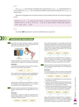 Aplicando a linguagem dos conjuntos, esse princípio também pode ser enunciado da seguinte
forma:
Sendo A1, A2, A3, ..., Ak conjuntos não vazios, o número de escolhas diferentes de um
elemento de A1, um de A2, um de A3, ... e um de Ak, nessa ordem, é dado pelo produto:
n(A1) 3 n(A2) 3 n(A3) 3 ... 3 n(Ak)
Nota:
Se x1, x2, x3, … xn são possíveis resultados dos experimentos E1, E2, E3, … En, respectivamente, en-
tão a sequência (x1, x2, x3, … xn) é um possível resultado do experimento composto de E1, E2, E3, … En,
nessa ordem.
Nota:
O símbolo n(A) representa o número de elementos do conjunto A.
2 Quantos números naturais de três algarismos po-
dem ser representados com os algarismos 2, 3, 4, 7,
8 e 9?
Resolução
No esquema a seguir, as casas, da esquerda para a
direita, representam as centenas, as dezenas e as
unidades, respectivamente.
centenas dezenas unidades
Pelo princípio fundamental da contagem, o número
de escolhas é dado pelo produto 4 3 3, ou seja, a
consumidora tem 12 opções de escolha.
Como não há restrição no enunciado, pode haver
repetição de algarismos, ou seja, podemos conside-
rar números como 477 e 999. Logo, para preencher
cada uma das casas existem seis possibilidades de
escolha, pois podemos preenchê-la com um dos
algarismos 2, 3, 4, 7, 8 e 9.
Logo, pelo princípio fundamental da contagem, o
total de números que podem ser representados é
dado pelo produto 6 3 6 3 6. Ou seja, nas condições
enunciadas, é possível representar 216 números.
modelo cor
4 3
centenas dezenas unidades
6 6 6
3 Quantos números naturais de três algarismos dis-
tintos podem ser representados com os algarismos
2, 3, 4, 7, 8 e 9?
Resolução
No esquema abaixo, cada casa pode ser preenchida
comumdosalgarismos2,3,4,7,8ou9,semrepeti-los.
centenas dezenas unidades
• O número de possibilidades de preenchimento
da primeira casa é 6.
• O número de possibilidades de preenchimento da
segunda casa é 5, pois um algarismo já foi usado
na primeira casa e não pode ser repetido.
• O número de possibilidades de preenchimento da
terceira casa é 4, pois os dois algarismos usados
nas casas anteriores não podem ser repetidos.
Logo, pelo princípio fundamental da contagem, o
total de números que podem ser representados é
dado pelo produto 6 3 5 3 4. Ou seja, nas condições
enunciadas, é possível representar 120 números.
centenas dezenas unidades
6 5 4
1 Uma loja de roupas femininas vende 4 modelos
diferentes de calças jeans. Cada calça pode ter uma
das cores: preto, marrom ou azul.
EXERCÍCIOS RESOlvIdOS
Quantas opções de escolha terá uma consumidora
interessada em comprar uma calça jeans nessa loja?
Para a primeira casa existem quatro possibilidades
de escolha, e para a segunda, três possibilidades:
Resolução
Consideremos o esquema em que cada casa repre-
senta uma escolha da consumidora:
modelo cor
309
Seção
8.1
•
O
que
é
Análise
combinatória
CAP 8.indb 309 02.09.10 11:13:47
 