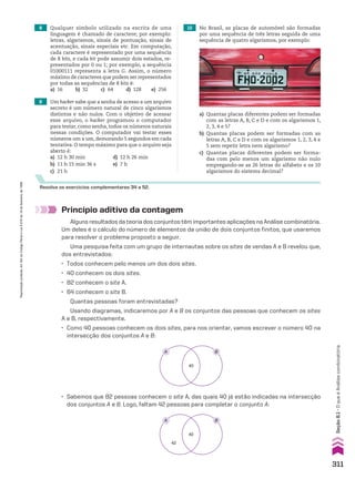8 Qualquer símbolo utilizado na escrita de uma
linguagem é chamado de caractere; por exemplo:
letras, algarismos, sinais de pontuação, sinais de
acentuação, sinais especiais etc. Em computação,
cada caractere é representado por uma sequência
de 8 bits, e cada bit pode assumir dois estados, re-
presentados por 0 ou 1; por exemplo, a sequência
01000111 representa a letra G. Assim, o número
máximo de caracteres que podem ser representados
por todas as sequências de 8 bits é:
a) 16 b) 32 c) 64 d) 128 e) 256
9 Um hacker sabe que a senha de acesso a um arquivo
secreto é um número natural de cinco algarismos
distintos e não nulos. Com o objetivo de acessar
esse arquivo, o hacker programou o computador
para testar, como senha, todos os números naturais
nessas condições. O computador vai testar esses
números um a um, demorando 5 segundos em cada
tentativa. O tempo máximo para que o arquivo seja
aberto é:
a) 12 h 30 min d) 12 h 26 min
b) 11 h 15 min 36 s e) 7 h
c) 21 h
Resolva os exercícios complementares 34 a 52.
10 No Brasil, as placas de automóvel são formadas
por uma sequência de três letras seguida de uma
sequência de quatro algarismos, por exemplo:
a) Quantas placas diferentes podem ser formadas
com as letras A, B, C e D e com os algarismos 1,
2, 3, 4 e 5?
b) Quantas placas podem ser formadas com as
letras A, B, C e D e com os algarismos 1, 2, 3, 4 e
5 sem repetir letra nem algarismo?
c) Quantas placas diferentes podem ser forma-
das com pelo menos um algarismo não nulo
empregando-se as 26 letras do alfabeto e os 10
algarismos do sistema decimal?
Princípio aditivo da contagem
Alguns resultados da teoria dos conjuntos têm importantes aplicações na Análise combinatória.
Um deles é o cálculo do número de elementos da união de dois conjuntos finitos, que usaremos
para resolver o problema proposto a seguir.
Uma pesquisa feita com um grupo de internautas sobre os sites de vendas A e B revelou que,
dos entrevistados:
• Todos conhecem pelo menos um dos dois sites.
• 40 conhecem os dois sites.
• 82 conhecem o site A.
• 64 conhecem o site B.
Quantas pessoas foram entrevistadas?
Usando diagramas, indicaremos por A e B os conjuntos das pessoas que conhecem os sites
A e B, respectivamente.
• Como 40 pessoas conhecem os dois sites, para nos orientar, vamos escrever o número 40 na
intersecção dos conjuntos A e B:
40
A B
• Sabemos que 82 pessoas conhecem o site A, das quais 40 já estão indicadas na intersecção
dos conjuntos A e B. Logo, faltam 42 pessoas para completar o conjunto A:
40
42
A B
311
Reprodução
proibida.
Art.184
do
Código
Penal
e
Lei
9.610
de
19
de
fevereiro
de
1998.
Seção
8.1
•
O
que
é
Análise
combinatória
CAP 8.indb 311 02.09.10 11:13:50
 