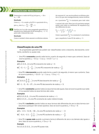 17 Determinar a razão da PG (an) tal que a11 5 26 e
a12 5 130.
18 Verificar se é ou não uma progressão geométrica a
sequência (an) dada pela lei de formação an 5 2 3 3n
,
para todo n natural não nulo.
EXERCÍCIOS RESOlvIdOS
Resolução
Como a11 % 0, a razão q da PG é o quociente de a12
por a11, isto é: q 5
a12
____
a11
5
130
____
26
5 5
do conjunto vR, em vez de atribuir os infinitos valo-
res a n (o que não conseguiríamos), vamos verificar
se o quociente
an 1 1
_____
an
é constante para todo valor
n natural não nulo. Note que tal quociente sempre
existe, pois todos os elementos da sequência (an)
são diferentes de zero.
Como o quociente
an 1 1
_____
an
é a constante 3, concluímos
que a sequência é uma PG de razão q 5 3.
an 1 1
_____
an
5
2 3 3n 1 1
________
2 3 3n
5
2 3 3n
3 3
________
2 3 3n
5 3
Resolução
Como a variável n deve assumir os infinitos valores
Classificação de uma PG
As progressões geométricas podem ser classificadas como crescente, decrescente, cons-
tante, oscilante ou quase nula.
• Uma PG é quase nula quando o primeiro termo é diferente de zero e os demais são iguais a
zero. Isso só ocorre quando a1 % 0 e q 5 0.
Exemplo
(4, 0, 0, 0, 0, 0, 0, ...) é uma PG quase nula.
• Uma PG é oscilante quando todos os seus termos são diferentes de zero e dois termos con-
secutivos quaisquer têm sinais opostos. Isso só ocorre quando a1 % 0 e q , 0.
Exemplos
a) (1, 22, 4, 28, 16, 232, ...) é uma PG oscilante de razão q 5 22.
b) @28, 4, 22, 1, 2
1
__
2
,
1
__
4
, ... #é uma PG oscilante de razão q 5 2
1
__
2
.
• Uma PG é constante quando todos os seus termos são iguais. Isso só ocorre quando sua razão
é 1 ou quando todos os seus termos são nulos.
Exemplos
a) (6, 6, 6, 6, 6, ...) é uma PG constante de razão q 5 1.
b) (0, 0, 0, 0, ...) é uma PG constante de razão indeterminada.
• Uma PG é decrescente quando cada termo, a partir do segundo, é menor que o anterior. Isso
só ocorre quando a1 . 0 e 0 , q , 1 ou a1 , 0 e q . 1.
Exemplos
a) @12, 6, 3,
3
__
2
,
3
__
4
, ... #é uma PG decrescente de razão q 5
1
__
2
.
b) (21, 23, 29, 227, ...) é uma PG decrescente de razão q 5 3.
• Uma PG é crescente quando cada termo, a partir do segundo, é maior que o anterior. Isso só
ocorre quando a1 . 0 e q . 1 ou a1 , 0 e 0 , q , 1.
Exemplos
a) (1, 2, 4, 8, ...) é uma PG crescente de razão q 5 2.
b) @22, 21, 2
1
__
2
, 2
1
__
4
, ... #é uma PG crescente de razão q 5
1
__
2
.
31
Seção
1.3
•
Progressão
geométrica
(PG)
Reprodução
proibida.
Art.184
do
Código
Penal
e
Lei
9.610
de
19
de
fevereiro
de
1998.
CAP 01.indb 31 02.09.10 09:11:56
 