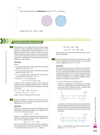 Então: n(A 0 B) 5 n(A) 1 n(B)
Nota:
Se A e B são conjuntos disjuntos, isto é, A ) B 5 ~, temos
A B
5 Mensalmente, um colégio oferece aos alunos duas
palestras sobre orientação profissional. No mês
passado, a primeira foi sobre Informática, e a se-
gunda, sobre Economia. Todos os alunos de uma
classe assistiram a pelo menos uma das palestras,
sendo que 18 assistiram à primeira, 23 assistiram à
segunda e 8 assistiram às duas palestras. Quantos
alunos há nessa classe?
6 Quantos números naturais de três ou quatro al-
garismos distintos podem ser formados com os
algarismos 4, 5, 6, 7, 8 e 9?
7 Quantos números naturais pares maiores que 7.000
e com 4 algarismos distintos podem ser formados
com os algarismos 3, 4, 5, 6, 7, 8 e 9?
EXERCÍCIOS RESOlvIdOS
Resolução
Sendo:
• A o conjunto dos alunos que assistiram à primeira
palestra, então n(A) 5 18;
• B o conjunto dos alunos que assistiram à segunda
palestra, então n(B) 5 23;
• A ) B o conjunto dos alunos que assistiram às
duas palestras, então n(A ) B) 5 8.
O conjunto A 0 B é definido por:
A 0 B 5 {xox 9 A ou x 9 B}
Assim, A 0 B é o conjunto dos alunos que assistiram
à primeira ou à segunda palestra, isto é, todos os
alunos da classe. Pelo teorema anterior, esse total
é dado por:
n(A 0 B) 5 n(A) 1 n(B) 2 n(A ) B)
} n(A 0 B) 5 18 1 23 2 8 5 33
Logo, a classe é formada por 33 alunos.
Resolução
Para o número ser maior que 7.000,a casa dos milha-
res deve ser preenchida por 7, 8 ou 9. Para o número
ser par, a casa das unidades deve ser preenchida por
um dos algarismos 4, 6 ou 8. Como não pode haver
repetição de algarismos e o algarismo 8 pode ocupar
a casa dos milhares ou a casa das unidades, vamos
separar a resolução em dois casos:
Resolução
Sendo A o conjunto dos números naturais de três
algarismos distintos formados pelos algarismos 4,
5, 6, 7, 8 e 9, calculamos n(A):
n(A) 5 6 3 5 3 4 5 120
Sendo B o conjunto dos números naturais de quatro
algarismos distintos formados pelos algarismos 4,
5, 6, 7, 8 e 9, calculamos n(B):
n(B) 5 6 3 5 3 4 3 3 5 360
Para concluir,devemos calcular o número de elemen-
tos que pertencem a A ou a B,ou seja,n(A 0 B). Como
A e B são disjuntos, isto é, A ) B 5 ~, temos:
• 1o
caso: números que começam por 8
Fixamos o algarismo 8 na primeira casa (logo,
só há uma possibilidade de preenchimento para
essa casa). Para o número ser par, a última casa
só pode ser preenchida com 4 ou 6:
8
8
4 ou 6
4 ou 6
1
1
5 4 2
2
Concluído o cálculo do número de possibilidades
de preenchimento das casas para as quais há res-
trição,calculamos o número de possibilidades das
demais casas, considerando que não deve haver
repetição:
Assim, a quantidade de números desse caso é
dada por: 1 3 5 3 4 3 2 5 40.
n(A 0 B) 5 n(A) 1 n(B)
} n(A 0 B) 5 120 1 360 5 480
Logo, podem ser formados 480 números nas condi-
ções enunciadas.
313
Reprodução
proibida.
Art.184
do
Código
Penal
e
Lei
9.610
de
19
de
fevereiro
de
1998.
Seção
8.1
•
O
que
é
Análise
combinatória
CAP 8.indb 313 02.09.10 11:13:52
 