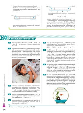 11 Dois conjuntos,A e B,são tais que n(A) 5 25,n(B) 5 29
e n(A ) B) 5 10. Determine o número de elementos
de A 0 B.
17 Um fabricante de televisores identificou cada
aparelho de determinado lote com uma sequên-
cia de algarismos e letras escolhidos entre 1, 2,
3, 4, 5, 6, A, B, C e D. Cada sequência foi formada
por 4 algarismos distintos seguidos de 2 letras
distintas, por exemplo 1462AB; ou 5 algarismos
distintos seguidos de 2 letras distintas, por exem-
plo, 42613BC. Que número máximo de aparelhos
pode ter esse lote?
18 No Brasil, as placas dos veículos são formadas por
sequências de 3 letras seguidas de 4 algarismos.Dis-
pondo das letras A, B, C, D, E, F e U e dos algarismos
1, 2, 3, 4, 5 e 6, determine o número de placas que
podem ser confeccionadas de modo que as 3 letras
sejam vogais ou que as 3 sejam consoantes.
19 Em uma exposição, foi montada uma fileira de 8
aquários, entre os quais serão distribuídos 4 exem-
plares de peixes de espécies diferentes e 4 exempla-
res de cavalos-marinhos de espécies diferentes, tal
que cada aquário fique com um único animal. De
quantas maneiras diferentes podem ser distribuídos
os animais se dois aquários consecutivos quaisquer
não podem conter cavalos-marinhos?
12 Um instituto de medicina do sono realizou um es-
tudo com uma amostra de 80 moradores de grandes
centros urbanos. A pesquisa revelou que 56 deles
dormiam menos de quatro horas por noite e que
28 dormiam mais de duas horas por noite. Quantas
pessoas da amostra dormiam mais de duas e menos
de quatro horas por noite?
13 Calcule a quantidade de números naturais com-
preendidos entre 300 e 3.000 que podemos repre-
sentar utilizando somente os algarismos 1, 2, 3, 5,
7 e 8, de modo que não haja algarismos repetidos.
(Sugestão: separe a resolução em dois casos.)
14 Quantos números naturais maiores que 4.500 e de
quatro algarismos distintos podemos representar
com os algarismos 2, 3, 4, 5, 6 e 7?
15 Quantos números naturais pares de quatro al-
garismos distintos podem ser formados com os
algarismos 0, 1, 2, 4, 5, 7 e 9?
16 (UGF-RJ) Com os algarismos 0, 1, 2, 3, 4 e 5, quantos
múltiplos positivos de 5 compostos de três algaris-
mos distintos podemos formar?
a) 32 b) 36 c) 40 d) 60 e) 72
EXERCÍCIOS pROpOStOS
Resolva os exercícios complementares 53 a 62.
7 ou 9 4,6 ou 8
2 5 4 3
A seguir, consideramos o número de possibili-
dades das demais casas:
Assim, a quantidade de números desse caso é
dada por:
2 3 5 3 4 3 3 5 120
Como os conjuntos de números estudados no 1o
e no
2o
casosãodisjuntos,concluímosqueototaldenúme-
ros nas condições enunciadas é 40 1 120,ou seja,160.
(Nota: Observe que,para resolver esse tipo de questão,
primeiro calculamos o número de possibilidades de
preenchimento das casas para as quais há restrição.)
7 ou 9 4,6 ou 8
2 3
• 2o
caso: números que começam por 7 ou 9
Qualquer que seja o algarismo, 7 ou 9, que ocupe
a primeira casa, o número de possibilidades para
a última será 3:
314
Capítulo
8
•
Análise
combinatória
e
binômio
de
Newton
Reprodução
proibida.
Art.184
do
Código
Penal
e
Lei
9.610
de
19
de
fevereiro
de
1998.
CAP 8.indb 314 02.09.10 11:13:55
 