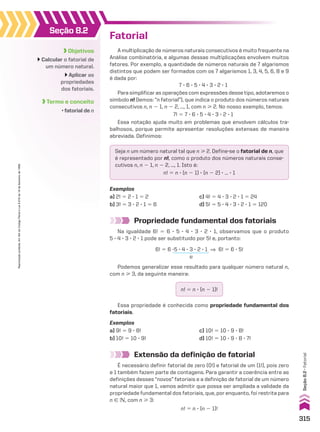Objetivos
Calcular o fatorial de
um número natural.
Aplicar as
propriedades
dos fatoriais.
Termo e conceito
• fatorial de n
Seção 8.2
Fatorial
A multiplicação de números naturais consecutivos é muito frequente na
Análise combinatória, e algumas dessas multiplicações envolvem muitos
fatores. Por exemplo, a quantidade de números naturais de 7 algarismos
distintos que podem ser formados com os 7 algarismos 1, 3, 4, 5, 6, 8 e 9
é dada por:
7 3 6 3 5 3 4 3 3 3 2 3 1
Para simplificar as operações com expressões desse tipo, adotaremos o
símbolo n! (lemos: “n fatorial”), que indica o produto dos números naturais
consecutivos n, n 2 1, n 2 2, ..., 1, com n  2. No nosso exemplo, temos:
7! 5 7 3 6 3 5 3 4 3 3 3 2 3 1
Essa notação ajuda muito em problemas que envolvem cálculos tra-
balhosos, porque permite apresentar resoluções extensas de maneira
abreviada. Definimos:
Seja n um número natural tal que n  2. Define-se o fatorial de n, que
é representado por n!, como o produto dos números naturais conse-
cutivos n, n 2 1, n 2 2, ..., 1. Isto é:
n! 5 n 3 (n 2 1) 3 (n 2 2) 3 ... 3 1
Exemplos
a) 2! 5 2 3 1 5 2 c) 4! 5 4 3 3 3 2 3 1 5 24
b) 3! 5 3 3 2 3 1 5 6 d) 5! 5 5 3 4 3 3 3 2 3 1 5 120
Propriedade fundamental dos fatoriais
Na igualdade 6! 5 6 3 5 3 4 3 3 3 2 3 1, observamos que o produto
5 3 4 3 3 3 2 3 1 pode ser substituído por 5! e, portanto:
Podemos generalizar esse resultado para qualquer número natural n,
com n  3, da seguinte maneira:
n! 5 n 3 (n 2 1)!
Essa propriedade é conhecida como propriedade fundamental dos
fatoriais.
Exemplos
a) 9! 5 9 3 8! c) 10! 5 10 3 9 3 8!
b) 10! 5 10 3 9! d) 10! 5 10 3 9 3 8 3 7!
6! 5 6 35 3 4 3 3 3 2 3 1 ] 6! 5 6 3 5!
5!
Extensão da definição de fatorial
É necessário definir fatorial de zero (0!) e fatorial de um (1!), pois zero
e 1 também fazem parte de contagens. Para garantir a coerência entre as
definições desses “novos” fatoriais e a definição de fatorial de um número
natural maior que 1, vamos admitir que possa ser ampliada a validade da
propriedade fundamental dos fatoriais, que, por enquanto, foi restrita para
n 9 v, com n  3:
n! 5 n 3 (n 2 1)!
315
Reprodução
proibida.
Art.184
do
Código
Penal
e
Lei
9.610
de
19
de
fevereiro
de
1998.
Seção
8.2
•
Fatorial
CAP 8.indb 315 02.09.10 11:13:55
 