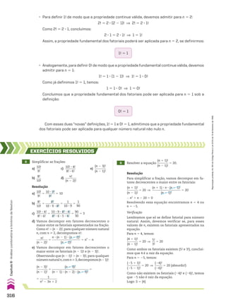 • Para definir 1! de modo que a propriedade continue válida, devemos admitir para n 5 2:
2! 5 2 3 (2 2 1)! ] 2! 5 2 3 1!
Como 2! 5 2 3 1, concluímos:
2 3 1 5 2 3 1! ] 1 5 1!
Assim, a propriedade fundamental dos fatoriais poderá ser aplicada para n 5 2, se definirmos:
1! 5 1
0! 5 1
• Analogamente, para definir 0! de modo que a propriedade fundamental continue válida, devemos
admitir para n 5 1:
1! 5 1 3 (1 2 1)! ] 1! 5 1 3 0!
Como já definimos 1! 5 1, temos:
1 5 1 3 0! ] 1 5 0!
Concluímos que a propriedade fundamental dos fatoriais pode ser aplicada para n 5 1 sob a
definição:
Com essas duas “novas” definições, 1! 5 1 e 0! 5 1, admitimos que a propriedade fundamental
dos fatoriais pode ser aplicada para qualquer número natural não nulo n.
8 Simplificar as frações:
a)
10!
____
9!
c)
10! 3 4!
_______
8! 3 6!
e)
(n 2 3)!
________
(n 2 1)!
b)
8!
____
10!
d)
n!
________
(n 2 2)!
9 Resolver a equação
(n 1 1)!
________
(n 2 1)!
5 20.
EXERCÍCIOS RESOlvIdOS
Resolução
Para simplificar a fração, vamos decompor em fa-
tores decrescentes o maior entre os fatoriais:
(n 1 1)!
________
(n 2 1)!
5 20 ]
(n 1 1) 3 n 3 (n 2 1)!
___________________
(n 2 1)!
5 20
} n2
1 n 2 20 5 0
Resolvendo essa equação encontramos n 5 4 ou
n 5 25.
Verificação
Lembramos que só se define fatorial para número
natural. Assim, devemos verificar se, para esses
valores de n, existem os fatoriais apresentados na
equação.
Para n 5 4, temos:
(4 1 1)!
________
(4 2 1)!
5 20 ]
5!
__
3!
5 20
Como ambos os fatoriais existem (5! e 3!), concluí-
mos que 4 é a raiz da equação.
Para n 5 25, temos:
(25 1 1)!
_________
(25 2 1)!
5 20 ]
(24)!
_____
(26)!
5 20 (absurdo!)
Como não existem os fatoriais (24)! e (26)!, temos
que 25 não é raiz da equação.
Logo: S 5 {4}
Resolução
a)
10!
____
9!
5
10 3 9!
______
9!
5 10
b)
8!
____
10!
5
8!
_________
10 3 9 3 8!
5
1
______
10 3 9
5
1
___
90
c)
10! 3 4!
_______
8! 3 6!
5
10 3 9 3 8! 3 4!
_____________
8! 3 6 3 5 3 4!
5
90
___
30
5 3
d) Vamos decompor em fatores decrescentes o
maior entre os fatoriais apresentados na fração.
Como n! . (n 2 2)!, para qualquer número natural
n, com n  2, decompomos n!:
n!
________
(n 2 2)!
5
n 3 (n 2 1) 3 (n 2 2)!
___________________
(n 2 2)!
5 n2
2 n
e) Vamos decompor em fatores decrescentes o
maior entre os fatoriais (n 2 1)! e (n 2 3)!.
Observando que (n 2 1)! . (n 2 3)!, para qualquer
númeronaturaln,comn3,decompomos(n21)!:
(n 2 3)!
________
(n 2 1)!
5
(n 2 3)!
________________________
(n 2 1) 3 (n 2 2) 3 (n 2 3)!
5
5
1
___________
n2
2 3n 1 2
316
Capítulo
8
•
Análise
combinatória
e
binômio
de
Newton
Reprodução
proibida.
Art.184
do
Código
Penal
e
Lei
9.610
de
19
de
fevereiro
de
1998.
CAP 8.indb 316 02.09.10 11:13:55
 