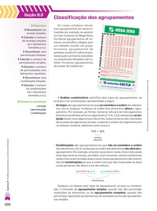 Seção 8.3
Objetivos
Reconhecer um
arranjo simples.
Calcular o número
de arranjos simples
de n elementos
tomados p a p.
Reconhecer uma
permutação simples.
Calcular o número de
permutações simples.
Calcular o número
de permutações com
elementos repetidos.
Reconhecer uma
combinação simples.
Calcular o número
de combinações
de n elementos
tomados p a p.
Termos e conceitos
• arranjo
• permutação
• combinação
Classificação dos agrupamentos
Em nosso cotidiano, forma-
mos agrupamentos em várias si-
tuações, por exemplo, ao apostar
em seis números da Mega-Sena,
formamos agrupamentos de nú-
meros; ao escolher colegas para
um trabalho escolar em grupo,
formamos agrupamentos de
pessoas; ao discutir sobre os pos-
síveis quatro primeiros colocados
no campeonato Brasileiro de Fu-
tebol, formamos agrupamentos
de clubes de futebol etc.
• Combinações são agrupamentos em que não se considera a ordem
dos elementos, isto é, mudanças na ordem dos elementos não alteram o
agrupamento. Por exemplo, um pintor ao produzir novas cores misturando
duas das cores primárias, vermelho, azul e amarelo, estará combinando
essas três cores tomadas duas a duas. Esses agrupamentos são chama-
dos de combinações porque a ordem com que são misturadas as duas
cores primárias não altera a cor da mistura:
246 % 426
números
diferentes
Qualquer um desses dois tipos de agrupamento, arranjo ou combina-
ção, é chamado de agrupamento simples, quando não são permitidas
repetições de elementos, ou de agrupamento completo, quando são
permitidas repetições de elementos. Os exemplos acima são agrupamen-
tos simples.
vermelho e azul
misturas iguais
azul e vermelho
A Análise combinatória identifica dois tipos de agrupamentos: os
arranjos e as combinações, apresentadas a seguir.
• Arranjos são agrupamentos em que se considera a ordem dos elemen-
tos, isto é, qualquer mudança na ordem dos elementos altera o agru-
pamento. Por exemplo, ao formar números naturais de três algarismos
distintos escolhidos entre os algarismos 2, 4, 6, 7 e 8, estaremos arran-
jando esses cinco algarismos três a três. Esses números são chamados
de arranjos de algarismos porque, mudando a ordem dos algarismos em
um desses números, obtemos outro número:
318
Capítulo
8
•
Análise
combinatória
e
binômio
de
Newton
Reprodução
proibida.
Art.184
do
Código
Penal
e
Lei
9.610
de
19
de
fevereiro
de
1998.
CAP 8.indb 318 02.09.10 11:13:58
 