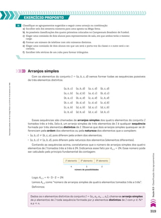 31 Classifique os agrupamentos sugeridos a seguir como arranjo ou combinação:
a) Escolher seis dos sessenta números para uma aposta na Mega-Sena.
b) As possíveis classificações dos quatro primeiros colocados no Campeonato Brasileiro de Futebol.
c) Eleger uma comissão de dois alunos para representantes de sala, em que ambos terão o mesmo
cargo.
d) Formar um número de telefone com oito números distintos.
e) Eleger uma comissão de dois alunos em que um será o porta-voz da classe e o outro será o se-
cretário.
f) Escolher três vértices de um cubo para formar triângulos.
EXERCÍCIO pROpOStO
Arranjos simples
Com os elementos do conjunto I 5 {a, b, c, d} vamos formar todas as sequências possíveis
de três elementos distintos:
(a, b, c)
(a, c, b)
(b, a, c)
(b, c, a)
(c, a, b)
(c, b, a)
(a, b, d)
(a, d, b)
(b, a, d)
(b, d, a)
(d, a, b)
(d, b, a)
(a, c, d)
(a, d, c)
(c, a, d)
(c, d, a)
(d, a, c)
(d, c, a)
(b, c, d)
(b, d, c)
(c, b, d)
(c, d, b)
(d, c, b)
(d, b, c)
Essas sequências são chamadas de arranjos simples dos quatro elementos do conjunto I
tomados três a três. Isto é, um arranjo simples de três elementos de I é qualquer sequência
formada por três elementos distintos de I. Observe que dois arranjos simples quaisquer se di-
ferenciam pela ordem dos elementos ou pela natureza dos elementos que o compõem:
• (a, b, c) % (b, c, a), pois diferem pela ordem dos elementos;
• (a, b, c) % (a, b, d), pois diferem pela natureza dos elementos (elementos diferentes).
Contando as sequências acima, constatamos que o número de arranjos simples dos quatro
elementos de I tomados três a três é 24. Indicamos esse fato por A4, 3 5 24. Esse número pode
ser calculado pelo princípio fundamental da contagem:
1o
elemento 2o
elemento 3o
elemento
4 3 2
número de possibilidades
Logo: A4, 3 5 4 3 3 3 2 5 24
Lemos A4, 3 como “número de arranjos simples de quatro elementos tomados três a três”.
Definimos:
Dados os n elementos distintos do conjunto I 5 {a1, a2, a3, ..., an}, chama-se arranjo simples
de p elementos de I toda sequência formada por p elementos distintos de I com p 9 vR
e p  n.
319
Seção
8.3
•
Classificação
dos
agrupamentos
Reprodução
proibida.
Art.184
do
Código
Penal
e
Lei
9.610
de
19
de
fevereiro
de
1998.
CAP 8.indb 319 02.09.10 11:13:59
 