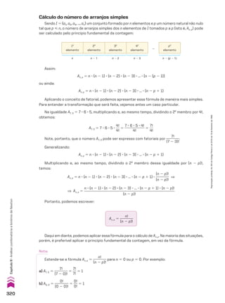Assim:
An, p 5 n 3 (n 2 1) 3 (n 2 2) 3 (n 2 3) 3 ... 3 [n 2 (p 2 1)]
ou ainda:
An, p 5 n 3 (n 2 1) 3 (n 2 2) 3 (n 2 3) 3 ... 3 (n 2 p 1 1)
Aplicando o conceito de fatorial, podemos apresentar essa fórmula de maneira mais simples.
Para entender a transformação que será feita, vejamos antes um caso particular.
Na igualdade A7, 3 5 7 3 6 3 5, multiplicando e, ao mesmo tempo, dividindo o 2o
membro por 4!,
obtemos:
A7, 3 5 7 3 6 3 5 3
4!
___
4!
5
7 3 6 3 5 3 4!
____________
4!
5
7!
___
4!
Note, portanto, que o número A7, 3 pode ser expresso com fatoriais por
7!
________
(7 2 3)!
.
Generalizando:
An, p 5 n 3 (n 2 1) 3 (n 2 2) 3 (n 2 3) 3 ... 3 (n 2 p 1 1)
Multiplicando e, ao mesmo tempo, dividindo o 2o
membro dessa igualdade por (n 2 p)!,
temos:
An, p 5 n 3 (n 2 1) 3 (n 2 2) 3 (n 2 3) 3 ... 3 (n 2 p 1 1) 3
(n 2 p)!
________
(n 2 p)!
]
] An, p 5
n 3 (n 2 1) 3 (n 2 2) 3 (n 2 3) 3 ... 3 (n 2 p 1 1) 3 (n 2 p)!
___________________________________________________
(n 2 p)!
Portanto, podemos escrever:
Daqui em diante, podemos aplicar essa fórmula para o cálculo de An, p. Na maioria das situações,
porém, é preferível aplicar o princípio fundamental da contagem, em vez da fórmula.
a) A7, 0 5
7!
________
(7 2 0)!
5
7!
__
7!
5 1
b) A0, 0 5
0!
________
(0 2 0)!
5
0!
___
0!
5 1
Nota:
Estende-se a fórmula An, p 5
n!
________
(n 2 p)!
para n 5 0 ou p 5 0. Por exemplo:
An, p 5
n!
________
(n 2 p)!
Cálculo do número de arranjos simples
Sendo I 5 {a1, a2, a3, ..., an} um conjunto formado por n elementos e p um número natural não nulo
tal que p  n, o número de arranjos simples dos n elementos de I tomados p a p (isto é, An, p) pode
ser calculado pelo princípio fundamental da contagem:
1o
elemento
2o
elemento
3o
elemento
4o
elemento
...
po
elemento
n n 2 1 n 2 2 n 2 3 n 2 (p 2 1)
320
Capítulo
8
•
Análise
combinatória
e
binômio
de
Newton
Reprodução
proibida.
Art.184
do
Código
Penal
e
Lei
9.610
de
19
de
fevereiro
de
1998.
CAP 8.indb 320 02.09.10 11:13:59
 