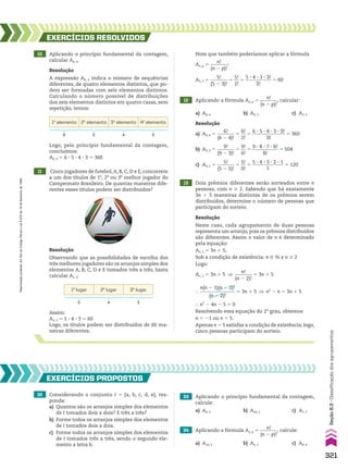 Logo, pelo princípio fundamental da contagem,
concluímos:
A6, 4 5 6 3 5 3 4 3 3 5 360
10 Aplicando o princípio fundamental da contagem,
calcular A6, 4.
13 Dois prêmios diferentes serão sorteados entre n
pessoas, com n  2. Sabendo que há exatamente
3n 1 5 maneiras distintas de os prêmios serem
distribuídos, determine o número de pessoas que
participam do sorteio.
11 Cinco jogadores de futebol,A, B, C, D e E, concorrem
a um dos títulos de 1o
, 2o
ou 3o
melhor jogador do
Campeonato Brasileiro. De quantas maneiras dife-
rentes esses títulos podem ser distribuídos?
EXERCÍCIOS RESOlvIdOS
Resolução
A expressão A6, 4 indica o número de sequências
diferentes, de quatro elementos distintos, que po-
dem ser formadas com seis elementos distintos.
Calculando o número possível de distribuições
dos seis elementos distintos em quatro casas, sem
repetição, temos:
Resolução
Neste caso, cada agrupamento de duas pessoas
representa um arranjo, pois os prêmios distribuídos
são diferentes. Assim o valor de n é determinado
pela equação:
An, 2 5 3n 1 5,
Sob a condição de existência: n 9 v e n  2
Logo:
An, 2 5 3n 1 5 ]
n!
________
(n 2 2)!
5 3n 1 5
}
n(n 2 1)(n 2 2)!
_______________
(n 2 2)!
5 3n 1 5 ] n2
2 n 5 3n 1 5
} n2
2 4n 2 5 5 0
Resolvendo essa equação do 2o
grau, obtemos
n 5 21 ou n 5 5.
Apenas n 5 5 satisfaz a condição de existência; logo,
cinco pessoas participam do sorteio.
12 Aplicando a fórmula An, p 5
n!
________
(n 2 p)!
, calcular:
a) A6, 4 b) A9, 3 c) A5, 5
Resolução
a) A6, 4 5
6!
________
(6 2 4)!
5
6!
__
2!
5
6 3 5 3 4 3 3 3 2!
______________
2!
5 360
b) A9, 3 5
9!
________
(9 2 3)!
5
9!
__
6!
5
9 3 8 3 7 3 6!
___________
6!
5 504
c) A5, 5 5
5!
________
(5 2 5)!
5
5!
__
0!
5
5 3 4 3 3 3 2 3 1
_____________
1
5 120
Resolução
Observando que as possibilidades de escolha dos
três melhores jogadores são os arranjos simples dos
elementos A, B, C, D e E tomados três a três, basta
calcular A5, 3:
1o
elemento 2o
elemento 3o
elemento 4o
elemento
6 5 4 3
Assim:
A5, 3 5 5 3 4 3 3 5 60
Logo, os títulos podem ser distribuídos de 60 ma-
neiras diferentes.
32 Considerando o conjunto I 5 {a, b, c, d, e}, res-
ponda:
a) Quantos são os arranjos simples dos elementos
de I tomados dois a dois? E três a três?
b) Forme todos os arranjos simples dos elementos
de I tomados dois a dois.
c) Forme todos os arranjos simples dos elementos
de I tomados três a três, sendo o segundo ele-
mento a letra b.
EXERCÍCIOS pROpOStOS
1o
lugar 2o
lugar 3o
lugar
5 4 3
Note que também poderíamos aplicar a fórmula
An, p 5
n!
________
(n 2 p)!
:
A5, 3 5
5!
________
(5 2 3)!
5
5!
__
2!
5
5 3 4 3 3 3 2!
___________
2!
5 60
33 Aplicando o princípio fundamental da contagem,
calcule:
a) A6, 3 b) A10, 2 c) A7, 7
34 Aplicando a fórmula An, p 5
n!
________
(n 2 p)!
, calcule:
a) A10, 3 b) A6, 2 c) A8, 4
321
Seção
8.3
•
Classificação
dos
agrupamentos
Reprodução
proibida.
Art.184
do
Código
Penal
e
Lei
9.610
de
19
de
fevereiro
de
1998.
CAP 8.indb 321 02.09.10 11:14:00
 