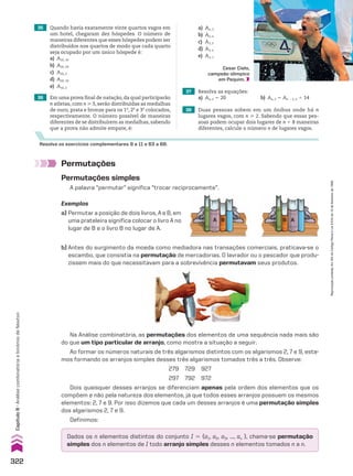 A B B A
Resolva os exercícios complementares 9 a 11 e 63 a 68.
37 Resolva as equações:
a) An, 2 5 20 b) An, 2 5 An 2 2, 2 1 14
38 Duas pessoas sobem em um ônibus onde há n
lugares vagos, com n  2. Sabendo que essas pes-
soas podem ocupar dois lugares de n 1 8 maneiras
diferentes, calcule o número n de lugares vagos.
35 Quando havia exatamente vinte quartos vagos em
um hotel, chegaram dez hóspedes. O número de
maneiras diferentes que esses hóspedes podem ser
distribuídos nos quartos de modo que cada quarto
seja ocupado por um único hóspede é:
a) A10, 10
b) A20, 20
c) A20, 2
d) A20, 10
e) A10, 2
36 Em uma prova final de natação, da qual participarão
n atletas, com n  3, serão distribuídas as medalhas
de ouro, prata e bronze para os 1o
, 2o
e 3o
colocados,
respectivamente. O número possível de maneiras
diferentes de se distribuírem as medalhas, sabendo
que a prova não admite empate, é:
Cesar Cielo,
campeão olímpico
em Pequim.
b) Antes do surgimento da moeda como mediadora nas transações comerciais, praticava-se o
escambo, que consistia na permutação de mercadorias. O lavrador ou o pescador que produ-
zissem mais do que necessitavam para a sobrevivência permutavam seus produtos.
Permutações
Exemplos
a) Permutar a posição de dois livros, A e B, em
uma prateleira significa colocar o livro A no
lugar de B e o livro B no lugar de A.
Na Análise combinatória, as permutações dos elementos de uma sequência nada mais são
do que um tipo particular de arranjo, como mostra a situação a seguir.
Ao formar os números naturais de três algarismos distintos com os algarismos 2, 7 e 9, esta-
mos formando os arranjos simples desses três algarismos tomados três a três. Observe:
279 729 927
297 792 972
Dois quaisquer desses arranjos se diferenciam apenas pela ordem dos elementos que os
compõem e não pela natureza dos elementos, já que todos esses arranjos possuem os mesmos
elementos: 2, 7 e 9. Por isso dizemos que cada um desses arranjos é uma permutação simples
dos algarismos 2, 7 e 9.
Definimos:
Dados os n elementos distintos do conjunto I 5 {a1, a2, a3, ..., an }, chama-se permutação
simples dos n elementos de I todo arranjo simples desses n elementos tomados n a n.
Permutações simples
A palavra “permutar” significa “trocar reciprocamente”.
a) An, 3
b) An, n
c) A3, 3
d) A3, n
e) An, 1
322
Capítulo
8
•
Análise
combinatória
e
binômio
de
Newton
Reprodução
proibida.
Art.184
do
Código
Penal
e
Lei
9.610
de
19
de
fevereiro
de
1998.
CAP 8.indb 322 02.09.10 11:14:02
 