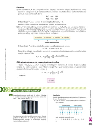 Indicando por P4 o número de todas as permutações possíveis, temos:
P4 5 4 3 3 3 2 3 1 5 4! 5 24
Esse número de permutações é o número de arranjos simples dos quatro elementos tomados
quatro a quatro. Veja:
P4 5 A4, 4 5
4!
________
(4 2 4)!
5
4!
___
0!
5
4 3 3 3 2 3 1
___________
1
5 24
Exemplos
a) Três candidatos, A, B e C, disputaram uma eleição e não houve empate. Considerando como
resultado a sequência 1o
, 2o
e 3o
colocado, os possíveis resultados desse pleito são todas as
permutações das letras A, B e C:
ABC BAC CAB
ACB BCA CBA
Indicando por P3 esse número de permutações, temos P3 5 6.
Lemos P3 como “número de permutações simples de 3 elementos”.
b) Em um torneio quadrangular de futebol, com os times T1 , T2 , T3 e T4 , não houve empate no nú-
mero de pontos da classificação final. As possíveis classificações dos times ao final do torneio
são todas as permutações de T1 , T2 , T3 e T4 . Para calcular o número total dessas permutações,
podemos aplicar o princípio fundamental da contagem:
1o
colocado 2o
colocado 3o
colocado 4o
colocado
4 3 2 1
número de possibilidades
Cálculo do número de permutações simples
Seja I 5 {a1, a2, a3, ..., an} um conjunto formado por n elementos. O número de permutações
simples dos n elementos de I (que indicaremos por Pn) é igual ao número de arranjos simples
desses n elementos tomados n a n, isto é:
Pn 5 An, n 5
n!
________
(n 2 n)!
5
n!
___
0!
5
n!
__
1
Portanto:
Pn 5 n!
14 Dez CDs diferentes, sendo seis de música clássica
e quatro de música popular, devem ser colocados
lado a lado em um porta-CDs.
EXERCÍCIOS RESOlvIdOS
Resolução
Como os CDs de mesmo estilo devem ficar juntos,
temos duas opções:
(I) CDs de música clássica à esquerda dos de mú-
sica popular:
Em quantas sequências diferentes esses discos
podem ser dispostos de modo que os de música
clássica fiquem juntos e os de música popular
também fiquem juntos?
Pelo princípio multiplicativo:
6 3 5 3 4 3 3 3 2 3 1 3 4 3 3 3 2 3 1 5 P6 3 P4 5 6! 3 4!
ou
6 5 4 3 2 1 4 3 2 1
música clássica música popular
323
Seção
8.3
•
Classificação
dos
agrupamentos
Reprodução
proibida.
Art.184
do
Código
Penal
e
Lei
9.610
de
19
de
fevereiro
de
1998.
CAP 8.indb 323 02.09.10 11:14:03
 