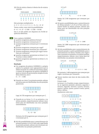 15 Com a palavra CADERNO:
a) quantos anagramas podemos formar?
b) quantos anagramas começam por C?
c) quantos anagramas começam por C e terminam
por O?
d) quantos anagramas começam por vogal?
e) quantos anagramas terminam por consoante?
f) quantos anagramas começam por vogal e termi-
nam por consoante?
g) quantos anagramas apresentam as letras C, A e
D juntas e nessa ordem?
h) quantos anagramas apresentam as letras C, A e
D juntas?
Resolução
a) Um anagrama da palavra CADERNO é a própria
palavra ou qualquer outro agrupamento que se
obtém trocando-se a ordem de suas letras.Assim,
o número de anagramas da palavra CADERNO é
igual ao número de permutações simples de sete
letras distintas, isto é:
P7 5 7! 5 5.040
c) Fixando-se as letras C e O na primeira e na
sétima posição, respectivamente, sobram cinco
letras para ser distribuídas nas cinco posições
intermediárias:
d) Há três possibilidades para o preenchimento da
primeira posição:A,E ou O.Para cada vogal fixada
na primeira posição, sobram seis letras para ser
distribuídas nas posições posteriores:
C
P6 5 6! 5 720
C O
P5 5 5! 5 120
Assim, há 2.160 anagramas que começam por
vogal.
f) Há três possibilidades para o preenchimento da
primeira posição e quatro possibilidades para o
preenchimento da última. Fixadas uma vogal e
uma consoante na primeira e na sétima posição,
respectivamente, sobram cinco letras para ser
distribuídas nas posições intermediárias:
Assim, há 2.880 anagramas que terminam por
consoante.
Há, portanto, 1.440 anagramas que começam por
vogal e terminam por consoante.
5 3 3 6! 5 2.160
P6
3 3
A, E ou O
4 5 6! 3 4 5 2.880
P6 3
C, D, R ou N
C A D ou
4 3 3 3
3 2 1 5 P4
C A D ou
3 3
3 2 1 5 P4
4 3
C A D
3 3 3 3 5 P4
4 3 2 1
A, E ou O
4 5 3 3 5! 3 4 5 1.440
P5
3 3
C, D, R ou N
Portanto, há 120 anagramas que começam por C
e terminam por O.
C A D ou
3 3
3 2 1 5 P4
4 3
C A D ou
3 3 1 5 P4
4 3 2 3
4 3 2 1 6 5 4 3 2 1
música popular música clássica
Pelo princípio multiplicativo:
4 3 3 3 2 3 13 6 3 5 3 4 3 3 3 2 3 1 5 P4 3 P6 5 4! 3 6!
Temos, então, como total de possibilidades:
6! 3 4! 1 4! 3 6! 5 17.280 1 17.280 5 34.560
Isto é, os CDs podem ser dispostos em 34.560 se-
quências diferentes.
(II) CDs de música clássica à direita dos de música
popular:
b) Fixando-se a letra C na primeira posição, sobram
seis letras para ser distribuídas nas seis posições
posteriores.
Logo, há 720 anagramas que começam por C.
e) Há quatro possibilidades para o preenchimento
da última posição: C, D, R ou N. Para cada con-
soante fixada na sétima posição, sobram seis
letras para ser distribuídas nas seis posições
anteriores:
g) Vamos resolver este item de dois modos dife-
rentes.
Primeiro modo
As letras C,A e D podem ocupar, respectivamen-
te, as seguintes posições: primeira, segunda e
terceira; segunda, terceira e quarta; terceira,
quarta e quinta; quarta, quinta e sexta; quinta,
sexta e sétima.
Analisemos cada caso:
3
324
Capítulo
8
•
Análise
combinatória
e
binômio
de
Newton
Reprodução
proibida.
Art.184
do
Código
Penal
e
Lei
9.610
de
19
de
fevereiro
de
1998.
CAP 8.indb 324 02.09.10 11:14:04
 