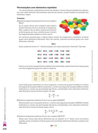 Como cada grupo representa um único anagrama, o número de grupos formados é o número
de anagramas da palavra BALA. Concluindo, o número de anagramas da palavra BALA é obtido
dividindo-se o número de permutações das letras, consideradas como elementos distintos,
pelo fatorial do número de letras iguais. Ou seja:
4!
___
2!
5
24
___
2
5 12
b) Quantos anagramas podemos formar com a palavra BAIANA?
Raciocinando como na questão anterior, o número de anagramas da palavra BAIANA é obtido
dividindo-se o número de permutações das letras, consideradas como elementos distintos,
pelo fatorial do número de letras iguais, isto é:
6!
___
3!
5
6 3 5 3 4 3 3!
____________
3!
5 120
c) Quantos anagramas podemos formar com a palavra BATATA?
Nesse caso, temos duas letras diferentes que se repetem: A e T. Assim como na primeira
questão, vamos considerar as letras iguais como se fossem elementos distintos, usando cores
diferentes:
BATATA
Porém, se as cores nessas 24 permutações forem eliminadas, poderemos formar doze grupos
com dois anagramas iguais em cada um, observe:
BALA
BALA
BAAL
BAAL
LABA
LABA
AABL
AABL
AALB
AALB
ALBA
ALBA
BLAA
BLAA
LBAA
LBAA
LAAB
LAAB
ABAL
ABAL
ABLA
ABLA
ALAB
ALAB
Permutações com elementos repetidos
Em vários cálculos combinatórios, temos de calcular o número de permutações de n elemen-
tos, nem todos distintos. Para entender esse tipo de cálculo, convém analisar as questões dos
exemplos a seguir.
Exemplos
a) Quantos anagramas podemos formar com a palavra
BALA?
Se as quatro letras que compõem essa palavra
fossem distintas entre si, teríamos 4! anagramas.
Mas a palavra não se altera quando permutamos
as letras iguais; por isso, concluímos que o número
de anagramas dessa palavra é menor que 4!.
BALA BAAL LABA AABL AALB ALBA
BALA BAAL LABA AABL AALB ALBA
BLAA LBAA LAAB ABAL ABLA ALAB
BLAA LBAA LAAB ABAL ABLA ALAB
Um raciocínio possível para o cálculo desse número de anagramas é considerar as letras
iguais como elementos diferentes. Para nos orientar, colorimos as letras iguais com cores
diferentes, obtendo:
BALA
Assim, podemos formar 4! 5 24 permutações com esses elementos “distintos”. São elas:
326
Capítulo
8
•
Análise
combinatória
e
binômio
de
Newton
Reprodução
proibida.
Art.184
do
Código
Penal
e
Lei
9.610
de
19
de
fevereiro
de
1998.
V2_P2_CAP_08B.indd 326 06.09.10 11:39:43
 