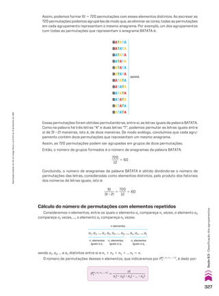 Essas permutações foram obtidas permutando-se, entre si, as letras iguais da palavra BATATA.
Como na palavra há três letras “A” e duas letras “T”, podemos permutar as letras iguais entre
si de 3! 3 2! maneiras, isto é, de doze maneiras. De modo análogo, concluímos que cada agru-
pamento contém doze permutações que representam um mesmo anagrama.
Assim, as 720 permutações podem ser agrupadas em grupos de doze permutações.
Então, o número de grupos formados é o número de anagramas da palavra BATATA:
720
____
12
5 60
Concluindo, o número de anagramas da palavra BATATA é obtido dividindo-se o número de
permutações das letras, consideradas como elementos distintos, pelo produto dos fatoriais
dos números de letras iguais, isto é:
6!
______
3! 3 2!
5
720
____
12
5 60
BATATA
BATATA
BATATA
BATATA
BATATA
BATATA
BATATA
BATATA
BATATA
BATATA
BATATA
BATATA
BATATA
Cálculo do número de permutações com elementos repetidos
Consideremos n elementos, entre os quais o elemento a1 compareça n1 vezes, o elemento a2
compareça n2 vezes, ..., o elemento ak compareça nk vezes:
n elementos
a1, a1, ..., a1, a2, a2, ..., a2, ..., ak, ak, ..., ak
n1 elementos
iguais a a1
n2 elementos
iguais a a2
nk elementos
iguais a ak
sendo a1, a2, ... e ak distintos entre si e n1 1 n2 1 n3 1 ... nk 5 n.
O número de permutações desses n elementos, que indicaremos por Pn
(n1, n2, n3, ..., nk)
, é dado por:
Pn
(n1, n2, n3, ..., nk)
5
n!
___________________
n1! 3 n2! 3 n3! 3 ... 3 nk!
Assim, podemos formar 6! 5 720 permutações com esses elementos distintos. Ao escrever as
720 permutações podemos agrupá-las de modo que, ao eliminar as cores, todas as permutações
em cada agrupamento representem o mesmo anagrama. Por exemplo, um dos agrupamentos
com todas as permutações que representam o anagrama BATATA é:
327
Seção
8.3
•
Classificação
dos
agrupamentos
Reprodução
proibida.
Art.184
do
Código
Penal
e
Lei
9.610
de
19
de
fevereiro
de
1998.
CAP 8.indb 327 02.09.10 11:14:07
 