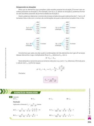 Comparando as situações
Note que os elementos que compõem cada escolha possível da situação 2 formam seis es-
colhas possíveis na situação 1. Por exemplo, com {a, b, c}, obtido na situação 2, podemos formar
as seis escolhas possíveis da primeira tabela da situação 1.
Assim, podemos relacionar o número de arranjos simples dos quatro elementos de I 5 {a, b, c, d}
tomados três a três com o número de combinações de quatro elementos tomados três a três:
combinação
abc
acb
bac
{a, b, c} 3! arranjos
bca
cab
cba
combinação
{a, b, d}
abd
adb
bad 3! arranjos
bda
dab
dba
combinação
acd
adc
cad
{a, c, d} 3! arranjos
cda
dac
dca
combinação
{b, c, d}
bcd
bdc
cbd 3! arranjos
cdb
dbc
dcb
Concluímos que cada uma das quatro combinações de três elementos de I gera 3! arranjos
desses elementos. Logo, multiplicando 3! por C4, 3, obtemos A4, 3, isto é:
3! 3 C4, 3 5 A4, 3
Generalizando o raciocínio para os números naturais n e p, com n  p, obtemos a fórmula para
o cálculo de Cn, p, conforme segue:
Cn, p 5
n!
__________
p!(n 2 p)!
p! 3 Cn, p 5 An, p ] Cn, p 5
An, p
____
p!
5
n!
________
(n 2 p)!
________
p!
Portanto:
18 Calcular:
a) C7, 5 b) C4, 4 c) C4, 0 d) C0, 0
EXERCÍCIO RESOlvIdO
Resolução
Aplicando a fórmula Cn, p 5
n!
_________
p!(n 2 p)!
, temos:
d) C0, 0 5
0!
_________
0!(0 2 0)!
5
0!
______
0! 3 0!
5
1
_____
1 3 1
5 1
a) C7, 5 5
7!
_________
5!(7 2 5)!
5
7!
______
5! 3 2!
5
7 3 6 3 5!
________
5! 3 2 3 1
5 21
b) C4, 4 5
4!
_________
4!(4 2 4)!
5
4!
______
4! 3 0!
5
4!
_____
4! 3 1
5 1
c) C4, 0 5
4!
_________
0!(4 2 0)!
5
4!
______
0! 3 4!
5
4!
_____
1 3 4!
5 1
331
Seção
8.3
•
Classificação
dos
agrupamentos
Reprodução
proibida.
Art.184
do
Código
Penal
e
Lei
9.610
de
19
de
fevereiro
de
1998.
CAP 8.indb 331 02.09.10 11:14:10
 