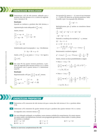 64 Determine a PG crescente de três termos tal que a soma dos três termos é 14 e o produto deles
é 64.
EXERCÍCIOS pROpOStOS
Resolva os exercícios complementares 51 e 52.
19 Determinar a PG de três termos, sabendo que o
produto dos três termos é 8 e a soma do segundo
com o terceiro é 18.
20 Em uma PG de quatro termos positivos, o pro-
duto do segundo pelo terceiro termo é 4 e a soma
do primeiro com o quarto termo é 5. Determinar
essa PG.
EXERCÍCIOS RESOlvIdOS
Resolução
Quando se conhece o produto dos três termos, a
representação mais adequada é
@x
__
q
, x, xq
#.
Assim, temos:
x
__
q
3 x 3 xq 5 8
x 1 xq 5 18
x3
5 8
x 1 xq 5 18
]
x2
5 4 (I)
x
__
q3
1 xq3
5 5 (II)
x
__
q
3 xq 5 4
x
__
q3
1 xq3
5 5
]
x 5 2
x 1 xq 5 18
}
Substituindox por 2 na equaçãox 1 xq 5 18,obtemos:
2 1 2q 5 18 ] q 5 8
Assim, a PG
@x
__
q
, x, xq
# para x 5 2 e q 5 8, é igual a
@1
__
4
, 2, 16 #.
Resolução
Representando a PG por
@
x
__
q3
,
x
__
q
, xq, xq3
#, temos:
Da equação (I), temos x 5 ±2; mas só nos interessa
x 5 2, pois a PG deve ter os termos positivos. Subs-
tituindo x por 2 na equação (II), obtemos:
2
__
q3
1 2q3
5 5
Multiplicamos por q3
ambos os membros dessa
equação:
@ 2
__
q3
1 2q3
#3 q3
5 5q3
] 2 1 2q6
5 5q3
} 2q6
2 5q3
1 2 5 0
Fazendo a mudança de variável, q3
5 y, temos:
2y2
2 5y 1 2 5 0
S 5 (25)2
2 4 3 2 3 2 5 9
} y 5
2(25) ± dll
9
___________
2 3 2
5
5 ± 3
_____
4
] y 5 2 ou y 5
1
__
2
Retornando à variável original:
q3
5 2 ou q3
5
1
__
2
] q 5 3
dll
2 ou q 5 3
d
ll
1
__
2
5
1
___
3
dll
2
5
3
dll
4
___
2
Assim, temos as duas possibilidades a seguir.
• Para x 5 2 eq 5 3
dll
2 :
@ x
__
q3 ,
x
__
q
, xq, xq3
#5
@ 2
______
@ 3
dll
2 #3
,
2
___
3
dll
2
, 23
dll
2 , 2@ 3
dll
2 #3
#5
5 @ 1, 3
dll
4 , 23
dll
2 , 4 #
• Para x 5 2 eq 5
3
dll
4
___
2
:
@ x
__
q3 ,
x
__
q
, xq, xq3
#5
@ 2
______
@
3
dll
4
___
2 #
3
,
2
___
3
dll
4
___
2
, 2 3
3
dll
4
___
2
, 2@
3
dll
4
___
2 #
3
#5
5 @ 4, 23
dll
2 , 3
dll
4 , 1 #
65 Determine a PG crescente de quatro termos tal que o produto dos quatro termos é 81 e a soma
do segundo com o terceiro termo é
15
___
2
.
66 Em um triângulo retângulo, as medidas, numa mesma unidade de comprimento, do cateto menor,
do cateto maior e da hipotenusa, formam uma progressão geométrica, nessa ordem. A razão q dessa
PG satisfaz a condição:
a) 0,7 , q , 0,9 c) 1 , q , 2 e) 3 , q , 3,2
b) 0,9 , q , 1 d) 2 , q , 3
33
Seção
1.3
•
Progressão
geométrica
(PG)
Reprodução
proibida.
Art.184
do
Código
Penal
e
Lei
9.610
de
19
de
fevereiro
de
1998.
CAP 01.indb 33 02.09.10 09:11:57
 