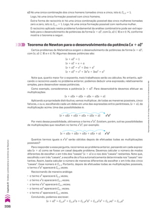 Por meio dessa possibilidade, obtivemos o termo x3
a2
. Existem, porém, outras possibilidades
de multiplicações que resultam no termo x3
a2
; por exemplo:
Teorema de Newton para o desenvolvimento da potência (x 1 a)n
Certos problemas de Matemática exigem o desenvolvimento de potências da forma (x 1 a)n
,
com {x, a} - V e n 9 v. Algumas dessas potências são:
c) Há uma única combinação dos cinco homens tomados cinco a cinco, isto é, C5, 5 5 1.
Logo, há uma única formação possível com cinco homens.
Outra forma de raciocínio é: há uma única combinação possível das cinco mulheres tomadas
zero a zero, isto é, C5, 0 5 1. Logo, há uma única formação possível com nenhuma mulher.
O raciocínio aplicado neste problema fundamental da análise combinatória pode ser extrapo-
lado para o desenvolvimento de potências da forma (x 1 a)n
, com {x, a} - V e n 9 v, conforme
mostra o teorema a seguir.
(x 1 a)0
5 1
(x 1 a)1
5 x 1 a
(x 1 a)2
5 x2
1 2xa 1 a2
(x 1 a)3
5 x3
1 3x2
a 1 3xa2
1 a3
Note que, quanto maior for o expoente, mais trabalhosos serão os cálculos. No entanto, apli-
cando o raciocínio usado no problema anterior, podemos deduzir uma expressão, relativamente
simples, para desenvolver essas potências.
Como exemplo, consideremos a potência (x 1 a)5
. Para desenvolvê-la devemos efetuar as
multiplicações:
(x 1 a)(x 1 a)(x 1 a)(x 1 a)(x 1 a)
Aplicando a propriedade distributiva, vamos multiplicar, de todas as maneiras possíveis, cinco
fatores, x ou a, escolhendo cada um deles em uma das expressões entre parênteses, (x 1 a), da
multiplicação acima. Uma das possibilidades é:
Quantos termos iguais a x3
a2
serão obtidos depois de efetuadas todas as multiplicações
possíveis?
Para responder a essa pergunta, recorremos ao problema anterior, pensando em cada expres-
são (x 1 a) como se fosse um casal daquele problema. Devemos calcular o número de modos
diferentes de escolher x em três dos “casais” (x 1 a) e a nos dois “casais” restantes. Note que,
escolhido x em três “casais”, a escolha de a fica automaticamente determinada nos “casais” res-
tantes. Assim, basta calcular o número de maneiras diferentes de escolher x em três dos cinco
“casais”. Esse número é C5, 3. Portanto, depois de efetuadas todas as multiplicações possíveis,
o termo x3
a2
aparecerá C5, 3 vezes.
Raciocinando de maneira análoga:
• o termo x5
aparecerá C5, 5 vezes;
• o termo x4
a aparecerá C5, 4 vezes;
• o termo x2
a3
aparecerá C5, 2 vezes;
• o termo xa4
aparecerá C5, 1 vezes;
• o termo a5
aparecerá C5, 0 vezes.
Concluindo, podemos escrever:
(x 1 a)5
5 C5, 5x5
1 C5, 4x4
a 1 C5, 3x3
a2
1 C5, 2x2
a3
1 C5, 1xa4
1 C5, 0a5
(x 1 a)(x 1 a)(x 1 a)(x 1 a)(x 1 a) x3
a2
(x 1 a)(x 1 a)(x 1 a)(x 1 a)(x 1 a) x3
a2
336
Capítulo
8
•
Análise
combinatória
e
binômio
de
Newton
Reprodução
proibida.
Art.184
do
Código
Penal
e
Lei
9.610
de
19
de
fevereiro
de
1998.
CAP 8.indb 336 02.09.10 11:14:23
 