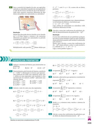 27 Para o controle da irrigação do solo, um agricultor
assinala no calendário a quadrícula correspondente
a cada dia de chuva. Ao final do dia 10 de determi-
nado mês, quantos conjuntos diferentes de dias
desse mês podem ser assinalados no calendário?
28 Calcular a soma dos coeficientes do polinômio ob-
tido do desenvolvimento da potência (3x 2 2y)50
.
Resolução
Nesses dez dias pode não ter chovido ou ter chovido
de 1 a 10 dias. Assim, o número n de conjuntos
diferentes que podem ser assinalados no período
considerado é dado por:
n 5
10
0
1
10
1
1
10
2
1 ... 1
10
10
Multiplicando cada parcela
10
p
dessa adição por
Resolução
A soma dos coeficientes de um polinômio qualquer,
em uma ou mais variáveis,é igual ao valor numérico
desse polinômio quando cada variável é substituída
pelo número 1.
Assim, para calcular a soma dos coeficientes de
(3x 2 2y)50
, basta atribuir o valor 1 a cada variável x
e y, obtendo: (3 3 1 2 2 3 1)50
5 150
5 1
Logo, a soma pedida é igual a 1.
74 Aplique o teorema de Newton para desenvolver as
potências:
a) (x 1 a)6
b) (2x 2 3)3
c) (2x 1 y2
)4
d) H 5
6
0
1
6
1
1
6
2
1
6
3
1
6
4
1
6
5
1
6
6
75 Desenvolvendo, pela formula de Newton, a potência
(1 1 0,005)15
e eliminando os termos que apresen-
tam potências de 0,005 com expoente maior que
1, obtém-se uma expressão cujo resultado é uma
aproximação do número (1,005)15
. Aplicando esse
método, temos:
a) (1,005)15
* 1,075 d) (1,005)15
* 1,008
b) (1,005)15
* 1,012 e) (1,005)15
* 1,023
c) (1,005)15
* 1,009
EXERCÍCIOS PROPOSTOS
76 Calcule o valor de cada uma das expressões:
a) E 5
3
0
3 20
3 43
1
3
1
3 21
3 42
1
3
2
3 22
3 41
1
1
3
3
3 23
3 40
b) F5
5
0
320
3(23)5
1
5
1
321
3(23)4
1
5
2
322
3(23)3
1
1
5
3
3 23
3 (23)2
1
5
4
3 24
3 (23)1
1
5
5
3 25
3 (23)0
c) G 5
5
0
3 30
1
5
1
3 31
1
5
2
3 32
1
5
3
3 33
1
1
5
4
3 34
1
5
5
3 35
77 A expressão ∑
p 5 0
10
10
p
5p
3 210 2 p
é igual a:
a) 510
b) 210
c) 511
d) 710
e) 311
78 Assinale a alternativa que apresenta o resultado da
expressão ∑
p 5 0
45
45
p
7 p
3 (28)45 2 p
.
a) 1545
b) 3 c) 2 d) 1 e) 21
79 O somatório ∑
p 5 0
20
20
p
3 p
representa o número:
a) 1610
b) 410
c) 320
d) 220
e) 1
Resolva os exercícios complementares 17 a 26.
80 A expressão ∑
p 5 0
n
n
p
, com n 9 v, é igual a:
a) 1 b) 2 c) 0 d) 2n
e) 2n
81 Sendo x e y números reais, resolva o sistema de
equações:
82 Calcule a soma dos coeficientes do polinômio que
se obtém do desenvolvimento de (5x 2 4)35
.
x 1 3y 5 4
x5
1
5
1
x4
y 1
5
2
x3
y2
1
5
3
x2
y3
1
5
4
xy4
1 y5
5 232
1p
3 110 2 p
, com 0  p  10, a soma não se altera,
portanto:
n 5
10
0
3 110
3 10
1
10
1
3 19
3 11
1
1
10
2
3 18
3 12
1 ... 1
10
10
3 10
3 110
Comparando essa expressão com o desenvolvimen-
to do binômio de Newton, concluímos que:
n 5 (1 1 1)10
5 210
5 1.024
Logo, podem ser assinalados no calendário 1.024
conjuntos diferentes de dias.
339
Seção
8.4
•
O
binômio
de
Newton
V2_P2_CAP_08C.indd 339 04.09.10 13:17:09
 
