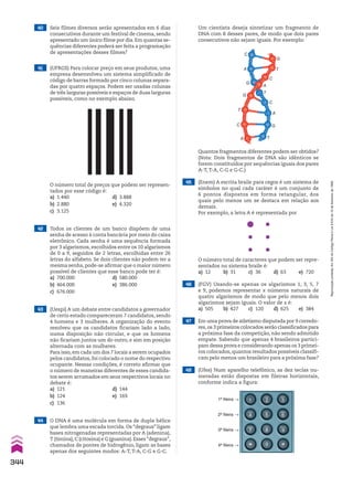 40 Seis filmes diversos serão apresentados em 6 dias
consecutivos durante um festival de cinema, sendo
apresentado um único filme por dia. Em quantas se-
quências diferentes poderá ser feita a programação
de apresentações desses filmes?
42 Todos os clientes de um banco dispõem de uma
senha de acesso à conta bancária por meio do caixa
eletrônico. Cada senha é uma sequência formada
por 3 algarismos, escolhidos entre os 10 algarismos
de 0 a 9, seguidos de 2 letras, escolhidas entre 26
letras do alfabeto. Se dois clientes não podem ter a
mesma senha, pode-se afirmar que o maior número
possível de clientes que esse banco pode ter é:
a) 700.000 d) 580.000
b) 464.000 e) 386.000
c) 676.000
Um cientista deseja sintetizar um fragmento de
DNA com 8 desses pares, de modo que dois pares
consecutivos não sejam iguais. Por exemplo:
41 (UFRGS) Para colocar preço em seus produtos, uma
empresa desenvolveu um sistema simplificado de
código de barras formado por cinco colunas separa-
das por quatro espaços. Podem ser usadas colunas
de três larguras possíveis e espaços de duas larguras
possíveis, como no exemplo abaixo.
O número total de preços que podem ser represen-
tados por esse código é:
a) 1.440 d) 3.888
b) 2.880 e) 4.320
c) 3.125
C
A
G
A
C
T
C
A
G
T
A
C
T
G
T
G
Quantos fragmentos diferentes podem ser obtidos?
(Nota: Dois fragmentos de DNA são idênticos se
forem constituídos por sequências iguais dos pares
A-T, T-A, C-G e G-C.)
43 (Uespi) A um debate entre candidatos a governador
de certo estado compareceram 7 candidatos, sendo
4 homens e 3 mulheres. A organização do evento
resolveu que os candidatos ficariam lado a lado,
numa disposição não circular, e que os homens
não ficariam juntos um do outro, e sim em posição
alternada com as mulheres.
Para isso,em cada um dos 7 locais a serem ocupados
pelos candidatos, foi colocado o nome do respectivo
ocupante. Nessas condições, é correto afirmar que
o número de maneiras diferentes de esses candida-
tos serem arrumados em seus respectivos locais no
debate é:
a) 121 d) 144
b) 124 e) 169
c) 136
45 (Enem) A escrita braile para cegos é um sistema de
símbolos no qual cada caráter é um conjunto de
6 pontos dispostos em forma retangular, dos
quais pelo menos um se destaca em relação aos
demais.
Por exemplo, a letra A é representada por
46 (FGV) Usando-se apenas os algarismos 1, 3, 5, 7
e 9, podemos representar x números naturais de
quatro algarismos de modo que pelo menos dois
algarismos sejam iguais. O valor de x é:
a) 505 b) 427 c) 120 d) 625 e) 384
47 Em uma prova de atletismo disputada por 9 corredo-
res,os 3 primeiros colocados serão classificados para
a próxima fase da competição, não sendo admitido
empate. Sabendo que apenas 4 brasileiros partici-
pam dessa prova e considerando apenas os 3 primei-
ros colocados, quantos resultados possíveis classifi-
cam pelo menos um brasileiro para a próxima fase?
48 (Ufes) Num aparelho telefônico, as dez teclas nu-
meradas estão dispostas em fileiras horizontais,
conforme indica a figura:
O número total de caracteres que podem ser repre-
sentados no sistema braile é:
a) 12 b) 31 c) 36 d) 63 e) 720
1ª fileira p
2ª fileira p
3ª fileira p
4ª fileira p
44 O DNA é uma molécula em forma de dupla hélice
que lembra uma escada torcida. Os “degraus” ligam
bases nitrogenadas representadas por A (adenina),
T (timina),C (citosina) e G (guanina).Esses“degraus”,
chamados de pontes de hidrogênio, ligam as bases
apenas dos seguintes modos: A-T, T-A, C-G e G-C.
344
Reprodução
proibida.
Art.184
do
Código
Penal
e
Lei
9.610
de
19
de
fevereiro
de
1998.
CAP 8.indb 344 02.09.10 11:14:30
 