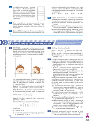 103 O quadriculado ao lado é formado
por 6 linhas e 3 colunas de qua-
dradinhos. De quantas maneiras
diferentes podemos pintar 6 desses
quadradinhos de modo que fiquem
exatamente 2 quadradinhos pinta-
dos em cada coluna e apenas 1 em
cada linha?
104 Uma comissão de 4 pessoas, com pelo menos
1 mulher, será escolhida entre 5 homens e 5 mu-
lheres. Quantas comissões diferentes podem ser
formadas?
105 (Fuvest-SP) Três empresas devem ser contratadas
para realizar quatro trabalhos distintos em um con-
106 (UFMG) Numa escola, há 10 professores de Mate-
mática e 15 de Português. Pretende-se formar, com
esses professores, uma comissão de 7 membros.
a) Quantas comissões distintas podem ser for-
madas?
b) Quantas comissões distintas podem ser forma-
das com,pelo menos,1 professor de Matemática?
c) Quantas comissões distintas podem ser forma-
das com, pelo menos, 2 professores de Matemá-
tica e, pelo menos, 3 professores de Português?
4 Determine a constante real m para que as retas
representadas pelas equações y 5 x 1 5, y 5 3x 1 2
e y 5 4x 1 m tenham um único ponto comum.
1 (UFV-MG) Em computação gráfica, quando um pro-
grama altera a forma de uma imagem, está transfor-
mando cada ponto de coordenadas (x, y), que forma
a imagem, em um novo ponto de coordenadas (a, b).
A figura abaixo ilustra a transformação da imagem 1
na imagem 2.
Um dos procedimentos que consiste em transfor-
mar o ponto (x, y) no ponto (a, b) é realizado, por
meio de operações com matrizes, de acordo com
as seguintes etapas:
Etapa 1: Fixe duas matrizes invertíveis M e E, de
ordem 2, e considere M21
a matriz inversa de M.
Etapa 2: Tome P e Q, matrizes cujas entradas são
as coordenadas dos pontos (x, y) e (a, b), respectiva-
mente, isto é, P 5
x
y
e Q 5
a
b
Etapa 3: Obtenha Q a partir de P por meio da ex-
pressão Q 5 EM21
P.
Considerando essas etapas e as matrizes:
M 5
2
23
2
3
e E 5
0
21
1
0
Determine:
a) a inversa de M.
b) o ponto (a, b) que é obtido do ponto (2, 3) por meio
da expressão Q 5 EM21
P.
2 (Unifesp) Considere a função
f(x) 5 1 1 sen @2sx 2
s
__
2 #, definida para todo x real.
a) Dê o período e o conjunto imagem da função f.
b) Obtenha todos os valores de x do intervalo [0, 1]
tais que y 5 1.
3 (UFV-MG) Um pecuarista fica sabendo que seus ani-
mais devem ingerir diariamente 60 g do nutriente
A e 40 g do nutriente B. Esse pecuarista dispõe de
3 tipos de ração, com as seguintes características
por quilograma:
• A ração I contém 5 gramas do nutriente A e
8 gramas do nutriente B; custa R$ 4,00.
• A ração II contém 5 gramas do nutriente A e
4 gramas do nutriente B; custa R$ 3,00.
• A ração III contém 15 gramas do nutriente A e
8 gramas do nutriente B; custa R$ 8,00.
O pecuarista pretende misturar as rações I, II e III de
maneira que seus animais possam ingerir a quan-
tidade de nutrientes recomendada. Se, além disso,
ele deseja gastar exatamente R$ 32,00, é correto
afirmar que:
a) é impossível o pecuarista fazer a mistura de
modo que gaste exatamente R$ 32,00 e que seus
animais possam ingerir diariamente 60 g do
nutriente A e 40 g do nutriente B.
b) é possível o pecuarista fazer a mistura combi-
nando 2 kg da ração I, 4 kg da ração II e 2 kg da
ração III.
c) amisturadeveserfeitacombinando1kgdaraçãoI,
4 kg da ração II e 2 kg da ração III.
d) existem várias formas de fazer a mistura de
modo que os animais ingiram diariamente 60 g
do nutriente A e 40 g do nutriente B e que o pe-
cuarista gaste exatamente R$ 32,00.
e) a mistura deve ser feita combinando 4 kg da ração
I, 4 kg da ração II e 2 kg da ração III.
EXERCÍCIOS dE REvISãO CumulatIva
Ao concluir o estudo deste capítulo, resolva
estes exercícios, que envolvem alguns assuntos
estudados nos capítulos anteriores.
(x, y)
(a, b)
domínio. Cada trabalho será atribuído a uma única
empresa, e todas elas devem ser contratadas. De
quantas maneiras distintas podem ser distribuídos
os trabalhos?
a) 12 b) 18 c) 36 d) 72 e) 108
349
Reprodução
proibida.
Art.184
do
Código
Penal
e
Lei
9.610
de
19
de
fevereiro
de
1998.
CAP 8.indb 349 02.09.10 11:14:34
 
