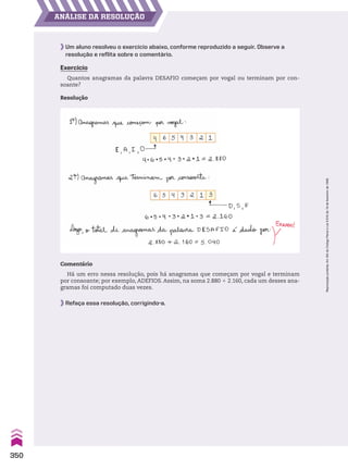 ANÁLISE DA RESOLUÇÃO
Um aluno resolveu o exercício abaixo, conforme reproduzido a seguir. Observe a
resolução e reflita sobre o comentário.
Exercício
Quantos anagramas da palavra DESAFIO começam por vogal ou terminam por con-
soante?
Resolução
Comentário
Há um erro nessa resolução, pois há anagramas que começam por vogal e terminam
por consoante; por exemplo, ADEFIOS. Assim, na soma 2.880 1 2.160, cada um desses ana-
gramas foi computado duas vezes.
Refaça essa resolução, corrigindo-a.
350
Reprodução
proibida.
Art.184
do
Código
Penal
e
Lei
9.610
de
19
de
fevereiro
de
1998.
CAP 8.indb 350 02.09.10 11:14:35
 