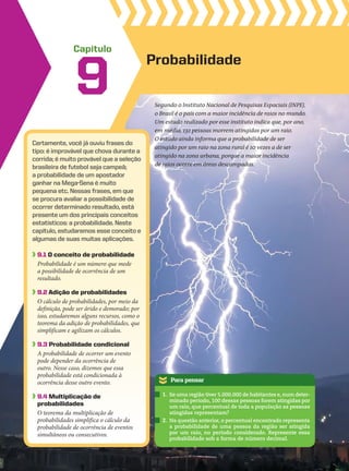 Capítulo
Certamente, você já ouviu frases do
tipo: é improvável que chova durante a
corrida; é muito provável que a seleção
brasileira de futebol seja campeã;
a probabilidade de um apostador
ganhar na Mega-Sena é muito
pequena etc. Nessas frases, em que
se procura avaliar a possibilidade de
ocorrer determinado resultado, está
presente um dos principais conceitos
estatísticos: a probabilidade. Neste
capítulo, estudaremos esse conceito e
algumas de suas muitas aplicações.
9.1 O conceito de probabilidade
Probabilidade é um número que mede
a possibilidade de ocorrência de um
resultado.
9.2 Adição de probabilidades
O cálculo de probabilidades, por meio da
definição, pode ser árido e demorado; por
isso, estudaremos alguns recursos, como o
teorema da adição de probabilidades, que
simplificam e agilizam os cálculos.
9.3 Probabilidade condicional
A probabilidade de ocorrer um evento
pode depender da ocorrência de
outro. Nesse caso, dizemos que essa
probabilidade está condicionada à
ocorrência desse outro evento.
9.4 Multiplicação de
probabilidades
O teorema da multiplicação de
probabilidades simplifica o cálculo da
probabilidade de ocorrência de eventos
simultâneos ou consecutivos.
Probabilidade
9
Para pensar
1. Se uma região tiver 5.000.000 de habitantes e, num deter-
minado período, 100 dessas pessoas forem atingidas por
um raio, que percentual de toda a população as pessoas
atingidas representam?
2. Na questão anterior, o percentual encontrado representa
a probabilidade de uma pessoa da região ser atingida
por um raio, no período considerado. Represente essa
probabilidade sob a forma de número decimal.
Segundo o Instituto Nacional de Pesquisas Espaciais (INPE),
o Brasil é o país com a maior incidência de raios no mundo.
Um estudo realizado por esse instituto indica que, por ano,
em média, 132 pessoas morrem atingidas por um raio.
O estudo ainda informa que a probabilidade de ser
atingido por um raio na zona rural é 10 vezes a de ser
atingido na zona urbana, porque a maior incidência
de raios ocorre em áreas descampadas.
CAP 9.indb 351 02.09.10 11:22:43
 