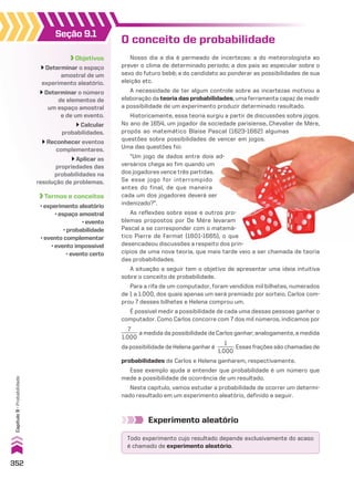 Objetivos
Determinar o espaço
amostral de um
experimento aleatório.
Determinar o número
de elementos de
um espaço amostral
e de um evento.
Calcular
probabilidades.
Reconhecer eventos
complementares.
Aplicar as
propriedades das
probabilidades na
resolução de problemas.
Termos e conceitos
• experimento aleatório
• espaço amostral
• evento
• probabilidade
• evento complementar
• evento impossível
• evento certo
Seção 9.1
O conceito de probabilidade
Nosso dia a dia é permeado de incertezas: a do meteorologista ao
prever o clima de determinado período; a dos pais ao especular sobre o
sexo do futuro bebê; a do candidato ao ponderar as possibilidades de sua
eleição etc.
A necessidade de ter algum controle sobre as incertezas motivou a
elaboração da teoria das probabilidades, uma ferramenta capaz de medir
a possibilidade de um experimento produzir determinado resultado.
Historicamente, essa teoria surgiu a partir de discussões sobre jogos.
No ano de 1654, um jogador da sociedade parisiense, Chevalier de Mére,
propôs ao matemático Blaise Pascal (1623-1662) algumas
questões sobre possibilidades de vencer em jogos.
Uma das questões foi:
“Um jogo de dados entre dois ad-
versários chega ao fim quando um
dos jogadores vence três partidas.
Se esse jogo for interrompido
antes do final, de que maneira
cada um dos jogadores deverá ser
indenizado?”.
As reflexões sobre esse e outros pro-
blemas propostos por De Mére levaram
Pascal a se corresponder com o matemá-
tico Pierre de Fermat (1601-1665), o que
desencadeou discussões a respeito dos prin-
cípios de uma nova teoria, que mais tarde veio a ser chamada de teoria
das probabilidades.
A situação a seguir tem o objetivo de apresentar uma ideia intuitiva
sobre o conceito de probabilidade.
Para a rifa de um computador, foram vendidos mil bilhetes, numerados
de 1 a 1.000, dos quais apenas um será premiado por sorteio. Carlos com-
prou 7 desses bilhetes e Helena comprou um.
É possível medir a possibilidade de cada uma dessas pessoas ganhar o
computador. Como Carlos concorre com 7 dos mil números, indicamos por
7
______
1.000
a medida da possibilidade de Carlos ganhar; analogamente, a medida
da possibilidade de Helena ganhar é
1
______
1.000
. Essas frações são chamadas de
probabilidades de Carlos e Helena ganharem, respectivamente.
Esse exemplo ajuda a entender que probabilidade é um número que
mede a possibilidade de ocorrência de um resultado.
Neste capítulo, vamos estudar a probabilidade de ocorrer um determi-
nado resultado em um experimento aleatório, definido a seguir.
Experimento aleatório
Todo experimento cujo resultado depende exclusivamente do acaso
é chamado de experimento aleatório.
352
Capítulo
9
•
Probabilidade
CAP 9.indb 352 02.09.10 11:22:44
 