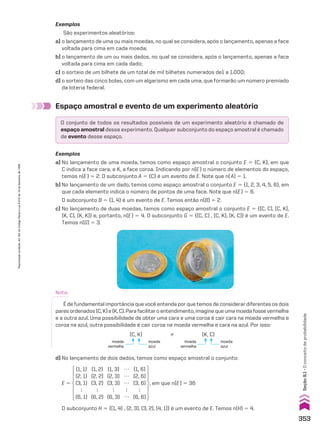 Espaço amostral e evento de um experimento aleatório
Exemplos
São experimentos aleatórios:
a) o lançamento de uma ou mais moedas, no qual se considera, após o lançamento, apenas a face
voltada para cima em cada moeda;
b) o lançamento de um ou mais dados, no qual se considera, após o lançamento, apenas a face
voltada para cima em cada dado;
c) o sorteio de um bilhete de um total de mil bilhetes numerados de1 a 1.000;
d) o sorteio das cinco bolas, com um algarismo em cada uma, que formarão um número premiado
da loteria federal.
O conjunto de todos os resultados possíveis de um experimento aleatório é chamado de
espaço amostral desse experimento. Qualquer subconjunto do espaço amostral é chamado
de evento desse espaço.
Exemplos
a) No lançamento de uma moeda, temos como espaço amostral o conjunto E 5 {C, K}, em que
C indica a face cara, e K, a face coroa. Indicando por n(E) o número de elementos do espaço,
temos n(E) 5 2. O subconjunto A 5 {C} é um evento de E. Note que n(A) 5 1.
b) No lançamento de um dado, temos como espaço amostral o conjunto E 5 {1, 2, 3, 4, 5, 6}, em
que cada elemento indica o número de pontos de uma face. Note que n(E) 5 6.
O subconjunto B 5 {1, 4} é um evento de E. Temos então n(B) 5 2.
c) No lançamento de duas moedas, temos como espaço amostral o conjunto E 5 {(C, C), (C, K),
(K, C), (K, K)} e, portanto, n(E) 5 4. O subconjunto G 5 {(C, C) , (C, K), (K, C)} é um evento de E.
Temos n(G) 5 3.
Nota:
É de fundamental importância que você entenda por que temos de considerar diferentes os dois
paresordenados(C,K)e(K,C).Parafacilitaroentendimento,imaginequeumamoedafossevermelha
e a outra azul. Uma possibilidade de obter uma cara e uma coroa é cair cara na moeda vermelha e
coroa na azul, outra possibilidade é cair coroa na moeda vermelha e cara na azul. Por isso:
%
moeda
vermelha
moeda
azul
moeda
vermelha
moeda
azul
(C, K) (K, C)
d) No lançamento de dois dados, temos como espaço amostral o conjunto:
(1, 1)
(2, 1)
(3, 1)

(6, 1)
(1, 2)
(2, 2)
(3, 2)

(6, 2)
(1, 3)
(2, 3)
(3, 3)

(6, 3)
(1, 6)
(2, 6)
(3, 6)

(6, 6)
…
…
…

…
, em que n(E) 5 36
E 5
O subconjunto H 5 {(1, 4) , (2, 3), (3, 2), (4, 1)} é um evento de E. Temos n(H) 5 4.
353
Seção
9.1
•
O
conceito
de
probabilidade
Reprodução
proibida.
Art.184
do
Código
Penal
e
Lei
9.610
de
19
de
fevereiro
de
1998.
CAP 9.indb 353 02.09.10 11:22:45
 