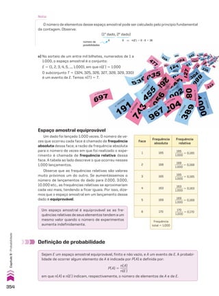 Nota:
O número de elementos desse espaço amostral pode ser calculado pelo princípio fundamental
da contagem. Observe:
e) No sorteio de um entre mil bilhetes, numerados de 1 a
1.000, o espaço amostral é o conjunto:
E 5 {1, 2, 3, 4, 5, ..., 1.000}, em que n(E) 5 1.000
O subconjunto T 5 {324, 325, 326, 327, 328, 329, 330}
é um evento de E. Temos n(T) 5 7.
Espaço amostral equiprovável
Um dado foi lançado 1.000 vezes. O número de ve-
zes que ocorreu cada face é chamado de frequência
absoluta dessa face; a razão da frequência absoluta
para o número de vezes em que foi realizado o expe-
rimento é chamada de frequência relativa dessa
face. A tabela ao lado descreve o que ocorreu nesses
1.000 lançamentos.
Observe que as frequências relativas são valores
muito próximos um do outro. Se aumentássemos o
número de lançamentos do dado para 2.000, 3.000,
10.000 etc., as frequências relativas se aproximariam
cada vez mais, tendendo a ficar iguais. Por isso, dize-
mos que o espaço amostral em um lançamento desse
dado é equiprovável.
Face
Frequência
absoluta
Frequência
relativa
1 165
165
______
1.000
5 0,165
2 168
168
______
1.000
5 0,168
3 165
165
______
1.000
5 0,165
4 163
163
______
1.000
5 0,163
5 169
169
______
1.000
5 0,169
6 170
170
______
1.000
5 0,170
Frequência
total 5 1.000
Um espaço amostral é equiprovável se as fre-
quências relativas de seus elementos tendem a um
mesmo valor quando o número de experimentos
aumenta indefinidamente.
Definição de probabilidade
Sejam E um espaço amostral equiprovável, finito e não vazio, e A um evento de E. A probabi-
lidade de ocorrer algum elemento de A é indicada por P(A) e definida por:
P(A) 5
n(A)
_____
n(E)
em que n(A) e n(E) indicam, respectivamente, o número de elementos de A e de E.
número de
possibilidades
(1o
dado, 2o
dado)
6 6 ] n(E) 5 6 3 6 5 36
354
Capítulo
9
•
Probabilidade
CAP 9.indb 354 02.09.10 11:22:46
 