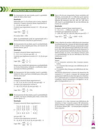 1 No lançamento de uma moeda, qual é a probabili-
dade de obter a face cara?
2 No lançamento de um dado, qual é a probabilidade
de obter, na face voltada para cima, um número de
pontos menor que 3?
3 No lançamento de duas moedas, qual é a probabi-
lidade de obter, nas faces voltadas para cima, pelo
menos uma cara?
EXERCÍCIOS RESOlvIdOS
Resolução
Indicando por C e K as faces cara e coroa, respecti-
vamente, o espaço amostral desse experimento é:
E 5 {C, K}, em que n(E) 5 2
O evento que esperamos ocorrer é A 5 {C}, em que
n(A) 5 1.
Resolução
O espaço amostral desse experimento é:
E 5 {1, 2, 3, 4, 5, 6}, em que n(E) 5 6
O evento que esperamos ocorrer é: B 5 {1, 2}, em que
n(B) 5 2
Resolução
O espaço amostral desse experimento é:
E 5 {(C, C), (C, K), (K, C), (K, K)}, em que n(E) 5 4
O evento que esperamos ocorrer é:
G 5 {(C, C), (C, K), (K, C)}, em que n(G) 5 3
(Nota: A probabilidade pode ser apresentada sob a
forma fracionária, decimal ou percentual.)
Ou ainda: P(A) 5 50%
Logo: P(A) 5
n(A)
_____
n(E)
5
1
__
2
Nesse caso, é preferível representar a probabilidade
na forma fracionária, evitando a incômoda repre-
sentação da dízima periódica.
Logo: P(B) 5
n(B)
____
n(E)
5
2
__
6
5
1
__
3
4 No lançamento de dois dados,qual é a probabilidade
de obter, nas faces voltadas para cima, a soma dos
pontos igual a 5?
5 Para a rifa de um computador, foram vendidos mil
bilhetes, numerados de 1 a 1.000, dos quais apenas
um será premiado por sorteio. Carlos comprou os
bilhetes de números 324, 325, 326, 327, 328, 329 e
330. Qual é a probabilidade de um dos bilhetes de
Carlos ser sorteado?
6 Com o objetivo de avaliar a deficiência de vitaminas
na alimentação das crianças de determinada região,
foram examinadas 800 crianças,constatando-se que
entre elas: 385 apresentavam deficiência de vitami-
na A, 428 apresentavam deficiência de vitamina C e
47 não apresentavam deficiência dessas vitaminas.
Selecionando, ao acaso, uma dessas crianças, qual
é a probabilidade de ela ter deficiência das duas
vitaminas, A e C?
Resolução
O espaço amostral desse experimento é:
em que n(E) 5 36
O evento que esperamos ocorrer é:
H 5 {(1, 4), (2, 3), (3, 2), (4, 1)}, em que n(H) 5 4
Resolução
O espaço amostral desse experimento é:
E 5 {1, 2, 3, 4, ..., 1.000}, em que n(E) 5 1.000
O evento que esperamos ocorrer é:
T 5 {324, 325, 326, 327, 328, 329, 330}, em que n(T) 5 7
E 5
(1, 1)
(2, 1)
(3, 1)

(6, 1)
(1, 2)
(2, 2)
(3, 2)

(6, 2)
(1, 3)
(2, 3)
(3, 3)

(6, 3)
(1, 6)
(2, 6)
(3, 6)

(6, 6)
…
…
…

…
,
385 � x
A
x
U
C
O conjunto A é o das crianças com deficiência de
vitamina A. Esse conjunto possui 385 elementos,
porém já foram consideradas x crianças do conjunto
A.Portanto,faltam (385 2 x) crianças para completar
esse conjunto:
A
x
U
C
Resolução
Sejam:
• U o conjunto universo das crianças exami-
nadas;
• A o conjunto das crianças com deficiência de vi-
tamina A;
• C o conjunto das crianças com deficiência de vita-
mina C.
Precisamos determinar o número de elementos do
conjunto A ) C, isto é, o número de crianças que
apresentam deficiência dos dois tipos de vitamina:
A e C.Indicando por x o número de crianças nessas
condições, vamos representar a incógnita x na re-
gião correspondente a A ) C:
Logo: P(H) 5
n(H)
_____
n(E)
5
4
___
36
5
1
__
9
Logo: P(G) 5
n(G)
_____
n(E)
5
3
__
4
5 75%
Logo: P(T) 5
n(T)
_____
n(E)
5
7
______
1.000
5 0,007 5 0,7%
355
Seção
9.1
•
O
conceito
de
probabilidade
Reprodução
proibida.
Art.184
do
Código
Penal
e
Lei
9.610
de
19
de
fevereiro
de
1998.
CAP 9.indb 355 02.09.10 11:22:47
 