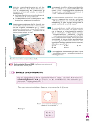 10 (FGV) Um carteiro leva três cartas para três des-
tinatários diferentes. Cada destinatário tem sua
caixa de correspondência, e o carteiro coloca, ao
acaso, uma carta em cada uma das três caixas de
correspondência.
a) Qual é a probabilidade de o carteiro não acertar
nenhuma caixa de correspondência?
b) Qual é a probabilidade de o carteiro acertar exa-
tamente uma caixa de correspondência?
11 Uma pesquisa constatou que,dos 500 alunos de uma
escola, 290 já se vacinaram contra a febre amarela,
350 já se vacinaram contra a gripe H1N1 e 120 não
tomaram nenhuma dessas vacinas. Escolhendo um
desses alunos ao acaso, qual é a probabilidade de
ele ter tomado as duas vacinas?
12 Em um país de 30 milhões de habitantes, 22 milhões
têm menos de 25 anos de idade e 18 milhões têm
mais de 22 anos. Escolhendo ao acaso um habitante
desse país, qual é a probabilidade de ele ter mais de
22 anos e menos de 25 anos de idade?
burger/phanie/imageplus
Resolva os exercícios complementares 5 a 31.
13 Em uma classe de 2o
ano do ensino médio, precisa-
mente 64% dos alunos leem jornal, 48% leem revista
e 10% não leem jornal nem revista. Escolhendo um
desses alunos ao acaso, qual é a probabilidade de
que ele seja leitor de jornal e de revista?
14 Na convenção de um partido político, devem ser
escolhidos dois candidatos para formar a chapa
que vai disputar as próximas eleições presiden-
ciais. A escolha deve ser feita entre 3 homens e
2 mulheres, candidatos à presidência, e 2 homens
e 4 mulheres, candidatos à vice-presidência.Admi-
tindo que todos os candidatos tenham a mesma
probabilidade de ser escolhidos, a probabilidade
de que a chapa vencedora tenha um homem como
candidato à presidência e uma mulher como can-
didata à vice-presidência é:
a) 40% c) 46% e) 25%
b) 36% d) 28%
15 Cinco moedas são lançadas sobre uma mesa.Calcule
a probabilidade de obter 3 caras e 2 coroas nas faces
voltadas para cima.
Conteúdo digital Moderna PLUS http://www.modernaplus.com.br
Animação: O jogo das três portas.
Eventos complementares
Seja E o espaço amostral de um experimento aleatório e seja A um evento de E. Chama-se
evento complementar de A, que se indica por
__
A, o evento formado pelos elementos que
pertencem a E e não pertencem a A.
Representando por meio de um diagrama o complementar de A, temos:
Note que:
O círculo representa o evento A, e a região pintada
representa o complementar de A.
A Au
E
A 0
__
A 5 E
A )
__
A 5 ~
357
Seção
9.1
•
O
conceito
de
probabilidade
Reprodução
proibida.
Art.184
do
Código
Penal
e
Lei
9.610
de
19
de
fevereiro
de
1998.
CAP 9.indb 357 02.09.10 11:22:51
 