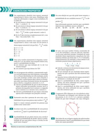 16 Um experimento aleatório tem espaço amostral
equiprovável E, finito e não vazio. Classifique cada
uma das afirmações a seguir como verdadeira (V)
ou falsa (F).
a) Se um evento A desse espaço amostral é tal que
P(A) 5 1, então A 5 E.
b) Se um evento A desse espaço amostral é tal que
P(A) 5 0, então A 5 ~.
c) Se um evento A desse espaço amostral é tal que
P(A) 5
n 1 3
______
6
, então n pode assumir o valor 4.
d) Se A e
__
A são eventos complementares de E, com
P(A) 5 0,8, então P(
__
A) 5 0,1.
23 Em uma eleição em que não pode haver empate, a
probabilidade de um candidato vencer é
x 1 3
______
4
e a de
perder é
x
__
6
.
Essa informação permite concluir que a probabili-
dade de esse candidato vencer a eleição é:
a) 20% b) 50% c) 10% d) 15% e) 90%
24 De uma urna que contém 9 bolas, numeradas de
1 a 9, são sorteadas 3, uma de cada vez, repondo-
-se na urna cada bola retirada. Considera-se como
resultado desse experimento a sequência dos três
números obtidos nas bolas das 1a
, 2a
e 3a
retiradas,
respectivamente. Por exemplo, o terno abaixo é um
resultado possível desse experimento:
17 Um experimento aleatório tem espaço amostral
equiprovável E, finito e não vazio. Se um evento A
desse espaço amostral é tal que P(A) 5
n 2 5
______
8
, então:
a) 5  n  13
b) 5 , n , 13
c) n 5 13
d) n 5 5
e) n 5 0
18 Uma urna contém exatamente 6 etiquetas, nume-
radas de 1 a 6. Ao retirar uma etiqueta dessa urna,
qual é a probabilidade de obter:
a) um número que seja múltiplo de 5 e de 3 ao
mesmo tempo?
b) um número que seja divisor de 720?
19 Em um programa de auditório,o apresentador expli-
ca a um participante que três etiquetas, numeradas
de 1 a 3,foram distribuídas em três envelopes,sendo
que cada envelope contém uma única etiqueta e
está lacrado. O participante deve colocar os envelo-
pes sobre uma mesa, tentando formar, da esquerda
para a direita, a sequência crescente: 1, 2 e 3.
a) Calcule a probabilidade de que os três envelopes
sejam colocados nas posições corretas, isto é, o
primeiro da esquerda com o número 1,o segundo
com o número 2 e o terceiro com o número 3.
b) Calcule a probabilidade de que sejam colocados
apenas dois envelopes nas posições corretas.
20 Sorteando uma das n pessoas de uma sala, a pro-
babilidade de que essa pessoa seja mulher é
n 2 8
______
20
.
Qual é o maior número possível de pessoas que
podem estar nessa sala?
21 Ao atirar num alvo, a probabilidade de uma pessoa
acertá-lo é
3
__
5
. Qual é a probabilidade de ela errar?
22 A probabilidade de um piloto vencer uma corrida é
o triplo da probabilidade de perder. Qual é a proba-
bilidade de que esse piloto vença a corrida, se não
pode haver empate?
EXERCÍCIOS PROPOStOS
a) Calcule o número de elementos do espaço amos-
tral E desse experimento.
b) Dê um exemplo de um resultado desse experi-
mento em que o produto dos três números seja
ímpar.
c) Quantos ternos ordenados do espaço amostral E
satisfazem a condição do item b?
d) Qual é a probabilidade de obter, nesse experi-
mento, um terno ordenado em que o produto
dos três números é ímpar?
e) Qual é a probabilidade de obter, nesse experi-
mento, um terno ordenado em que o produto
dos três números é par?
( 6
1a
bola
, 5
2a
bola
, 4
3a
bola
)
25 O segmento AB é diâmetro da circunferência abai-
xo. Sorteando um triângulo com vértices em três
dos pontos, A, B, C, D, E, F e G, calcule a probabi-
lidade de que esse triângulo não seja retângulo.
26 Dois lados de um octógono regular são selecionados
aleatoriamente. Qual é a probabilidade de que esses
lados não sejam paralelos?
A
G F
E
D
C
B
Resolva os exercícios complementares 32 a 44.
360
Capítulo
9
•
Probabilidade
Reprodução
proibida.
Art.184
do
Código
Penal
e
Lei
9.610
de
19
de
fevereiro
de
1998.
CAP 9.indb 360 02.09.10 11:22:54
 