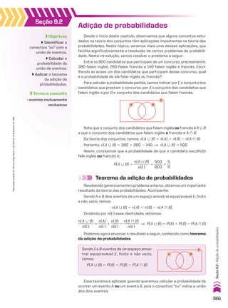 Adição de probabilidades
Desde o início deste capítulo, observamos que alguns conceitos estu-
dados na teoria dos conjuntos têm aplicações importantes na teoria das
probabilidades. Neste tópico, veremos mais uma dessas aplicações, que
facilita significativamente a resolução de certos problemas de probabili-
dade. Nesta introdução, vamos resolver o problema a seguir.
Entre os 800 candidatos que participam de um concurso, precisamente:
380 falam inglês, 260 falam francês e 140 falam inglês e francês. Esco-
lhendo ao acaso um dos candidatos que participam desse concurso, qual
é a probabilidade de ele falar inglês ou francês?
Para calcular a probabilidade pedida, vamos indicar por E o conjunto dos
candidatos que prestam o concurso, por A o conjunto dos candidatos que
falam inglês e por B o conjunto dos candidatos que falam francês.
E
B
A
Note que o conjunto dos candidatos que falam inglês ou francês é A 0 B
e que o conjunto dos candidatos que falam inglês e francês é A ) B.
Da teoria dos conjuntos, temos: n(A 0 B) 5 n(A) 1 n(B) 2 n(A ) B)
Portanto: n(A 0 B) 5 380 1 260 2 140 ] n(A 0 B) 5 500
Assim, concluímos que a probabilidade de que o candidato escolhido
fale inglês ou francês é:
P(A 0 B) 5
n(A 0 B)
_________
n(E)
5
500
_____
800
5
5
__
8
Teorema da adição de probabilidades
Resolvendogenericamenteoproblemaanterior,obtemosumimportante
resultado da teoria das probabilidades. Acompanhe.
Sendo A e B dois eventos de um espaço amostral equiprovável E, finito
e não vazio, temos:
n(A 0 B) 5 n(A) 1 n(B) 2 n(A ) B)
Dividindo por n(E) essa identidade, obtemos:
Podemos agora enunciar o resultado a seguir, conhecido como teorema
da adição de probabilidades.
n(A 0 B)
_________
n(E)
5
n(A)
_____
n(E)
1
n(B)
_____
n(E)
2
n(A ) B)
_________
n(E)
] P(A 0 B) 5 P(A) 1 P(B) 2 P(A ) B)
Seção 9.2
Objetivos
Identificar o
conectivo “ou” com a
união de eventos.
Calcular a
probabilidade da
união de eventos.
Aplicar o teorema
da adição de
probabilidades.
Termo e conceito
• eventos mutuamente
exclusivos
Esse teorema é aplicado quando queremos calcular a probabilidade de
ocorrer um evento A ou um evento B, pois o conectivo “ou” indica a união
dos dois eventos.
E
B
A
Sendo A e B eventos de um espaço amos-
tral equiprovável E, finito e não vazio,
temos:
P(A 0 B) 5 P(A) 1 P(B) 2 P(A ) B)
361
Reprodução
proibida.
Art.184
do
Código
Penal
e
Lei
9.610
de
19
de
fevereiro
de
1998.
Seção
9.2
•
Adição
de
probabilidades
CAP 9.indb 361 02.09.10 11:22:54
 