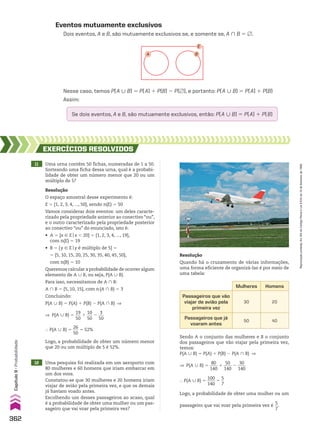 Nesse caso, temos P(A 0 B) 5 P(A) 1 P(B) 2 P(~), e portanto: P(A 0 B) 5 P(A) 1 P(B)
Assim:
Eventos mutuamente exclusivos
Dois eventos, A e B, são mutuamente exclusivos se, e somente se, A ) B 5 ~.
A B
E
Se dois eventos, A e B, são mutuamente exclusivos, então: P(A 0 B) 5 P(A) 1 P(B)
11 Uma urna contém 50 fichas, numeradas de 1 a 50.
Sorteando uma ficha dessa urna, qual é a probabi-
lidade de obter um número menor que 20 ou um
múltiplo de 5?
12 Uma pesquisa foi realizada em um aeroporto com
80 mulheres e 60 homens que iriam embarcar em
um dos voos.
Constatou-se que 30 mulheres e 20 homens iriam
viajar de avião pela primeira vez, e que os demais
já haviam voado antes.
Escolhendo um desses passageiros ao acaso, qual
é a probabilidade de obter uma mulher ou um pas-
sageiro que vai voar pela primeira vez?
EXERCÍCIOS RESOlvIdOS
Resolução
O espaço amostral desse experimento é:
E 5 {1, 2, 3, 4, ..., 50}, sendo n(E) 5 50
Vamos considerar dois eventos: um deles caracte-
rizado pela propriedade anterior ao conectivo “ou”,
e o outro caracterizado pela propriedade posterior
ao conectivo “ou” do enunciado, isto é:
• A 5 {x 9 Eox , 20} 5 {1, 2, 3, 4, ..., 19},
com n(E) 5 19
• B 5 {y 9 Eoy é múltiplo de 5} 5
5 {5, 10, 15, 20, 25, 30, 35, 40, 45, 50},
com n(B) 5 10
Queremos calcular a probabilidade de ocorrer algum
elemento de A 0 B, ou seja, P(A 0 B).
Para isso, necessitamos de A ) B:
A ) B 5 {5, 10, 15}, com n(A ) B) 5 3
Concluindo:
P(A 0 B) 5 P(A) 1 P(B) 2 P(A ) B) ]
Resolução
Quando há o cruzamento de várias informações,
uma forma eficiente de organizá-las é por meio de
uma tabela:
Logo, a probabilidade de obter um número menor
que 20 ou um múltiplo de 5 é 52%.
Sendo A o conjunto das mulheres e B o conjunto
dos passageiros que vão viajar pela primeira vez,
temos:
P(A 0 B) 5 P(A) 1 P(B) 2 P(A ) B) ]
Mulheres Homens
Passageiros que vão
viajar de avião pela
primeira vez
30 20
Passageiros que já
voaram antes
50 40
} P(A 0 B) 5
26
___
50
5 52%
] P(A 0 B) 5
19
___
50
1
10
___
50
2
3
___
50
] P(A 0 B) 5
80
____
140
1
50
____
140
2
30
____
140
} P(A 0 B) 5
100
____
140
5
5
__
7
Logo, a probabilidade de obter uma mulher ou um
passageiro que vai voar pela primeira vez é
5
__
7
.
362
Capítulo
9
•
Probabilidade
Reprodução
proibida.
Art.184
do
Código
Penal
e
Lei
9.610
de
19
de
fevereiro
de
1998.
CAP 9.indb 362 02.09.10 11:22:56
 