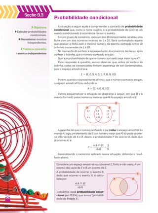 Probabilidade condicional
A situação a seguir ajuda a compreender o conceito de probabilidade
condicional que, como o nome sugere, é a probabilidade de ocorrer um
evento condicionado à ocorrência de outro evento.
Em um grupo de consórcio, cada um dos 10 consorciados recebeu uma
ficha com um dos números inteiros de 1 a 10. Será contemplado aquele
que possuir a ficha com o mesmo número da bolinha sorteada entre 10
bolinhas numeradas de 1 a 10.
No momento do sorteio, a representante do consórcio declarou, após
sortear a bolinha, que o número sorteado era par.
Qual é a probabilidade de que o número sorteado seja maior que 4?
Para responder à questão, vamos observar que, antes do sorteio da
bolinha, todos os consorciados tinham esperança de ser contemplados,
pois o espaço amostral era:
E 5 {1, 2, 3, 4, 5, 6, 7, 8, 9, 10}
Porém, quando a representante afirmou que o número sorteado era par,
o espaço amostral ficou reduzido a:
A 5 {2, 4, 6, 8, 10}
Vamos esquematizar a situação no diagrama a seguir, em que B é o
evento formado pelos números maiores que 4 do espaço amostral E.
E
B
A
2
4 10
6
8
9
5 3
1
7
A garantia de que o número sorteado é par reduz o espaço amostral ao
evento A; logo, um elemento de B (um número maior que 4) só pode ocorrer
na intersecção de A e B. Assim, a probabilidade P de ocorrer B, dado que
já ocorreu A, é:
P 5
n(A ) B)
_________
n(A)
5
3
__
5
Generalizando o raciocínio aplicado nessa situação, obtemos o resul-
tado abaixo.
B
E
A
Objetivos
Calcular probabilidades
condicionais.
Reconhecer eventos
independentes.
Termo e conceito
• eventos independentes
Seção 9.3
Considere um espaço amostral equiprovável E, finito e não vazio, A um
evento não vazio de E e B um evento de E.
A probabilidade de ocorrer o evento B,
dado que ocorreu o evento A, é calcu-
lada por:
n(A ) B)
_________
n(A)
Indicamos essa probabilidade condi-
cional por P(B/A), que lemos “probabili-
dade de B dado A”.
364
Capítulo
9
•
Probabilidade
V2_P2_CAP_09B.indd 364 04.09.10 13:18:55
 