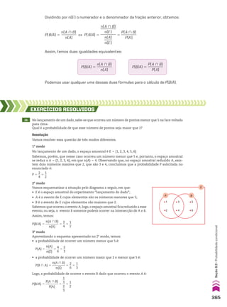 Dividindo por n(E) o numerador e o denominador da fração anterior, obtemos:
Podemos usar qualquer uma dessas duas fórmulas para o cálculo de P(B/A).
14 No lançamento de um dado, sabe-se que ocorreu um número de pontos menor que 5 na face voltada
para cima.
Qual é a probabilidade de que esse número de pontos seja maior que 2?
EXERCÍCIOS RESOlvIdOS
Resolução
Vamos resolver essa questão de três modos diferentes.
B
A
3
4 6
5
1
2
E
P(B/A) 5
n(A ) B)
_________
n(A)
[ P(B/A) 5
n(A ) B)
_________
n(E)
_________
n(A)
_____
n(E)
5
P(A ) B)
_________
P(A)
Assim, temos duas igualdades equivalentes:
P(B/A) 5
P(A ) B)
_________
P(A)
P(B/A) 5
n(A ) B)
_________
n(A)
2o
modo
Vamos esquematizar a situação pelo diagrama a seguir, em que:
• E é o espaço amostral do experimento “lançamento do dado”;
• A é o evento de E cujos elementos são os números menores que 5;
• B é o evento de E cujos elementos são maiores que 2.
Sabemos que ocorreu o evento A; logo, o espaço amostral fica reduzido a esse
evento, ou seja, o evento B somente poderá ocorrer na intersecção de A e B.
Assim, temos:
P 5
2
__
4
5
1
__
2
P(B/A) 5
n(A ) B)
_________
n(A)
5
2
__
4
5
1
__
2
1o
modo
No lançamento de um dado, o espaço amostral é E 5 {1, 2, 3, 4, 5, 6}.
Sabemos, porém, que nesse caso ocorreu um número menor que 5 e, portanto, o espaço amostral
se reduz a A 5 {1, 2, 3, 4}, em que n(A) 5 4. Observando que, no espaço amostral reduzido A, exis-
tem dois números maiores que 2, que são 3 e 4, concluímos que a probabilidade P solicitada no
enunciado é:
P(B/A) 5
P(A ) B)
_________
P(A)
5
1
__
3
__
2
__
3
5
1
__
2
Logo, a probabilidade de ocorrer o evento B dado que ocorreu o evento A é:
P(B ) A) 5
n(A ) B)
_________
n(E)
5
2
__
6
5
1
__
3
• a probabilidade de ocorrer um número maior que 2 e menor que 5 é:
3o
modo
Aproveitando o esquema apresentado no 2o
modo, temos:
• a probabilidade de ocorrer um número menor que 5 é:
P(A) 5
n(A)
_____
n(E)
5
4
__
6
5
2
__
3
365
Seção
9.3
•
Probabilidade
condicional
V2_P2_CAP_09B.indd 365 3/17/11 11:46:29 AM
 