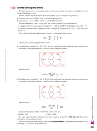Eventos independentes
Em dois lançamentos consecutivos de uma moeda, consideramos como resultado o par de
faces voltadas para cima.
Vamos calcular a probabilidade de ocorrer a face cara no segundo lançamento:
a) sabendo que ocorreu a face cara no primeiro lançamento;
b) sabendo que ocorreu a face coroa no primeiro lançamento.
Indicando as faces cara e coroa por C e K, respectivamente, consideraremos:
• o espaço amostral desse experimento como E 5 {(C, C), (C, K), (K, C), (K, K)}, em que n(E) 5 4;
• o evento cujos resultados apresentam cara no segundo lançamento B 5 {(C, C), (K, C)}, em que
n(B) 5 2.
Antes de iniciar a resolução dos dois itens, é importante observar que:
E
B
A
(C, C) (K, C)
(C, K)
(K, K)
Assim, temos:
Assim, temos:
Vamos, então, à resolução dos dois itens:
P(B) 5
n(B)
_____
n(E)
5
2
__
4
5
1
__
2
(I)
P(B/A) 5
n(A ) B)
_________
n(A)
5
1
__
2
(II)
P(B/D) 5
n(D ) B)
_________
n(D)
5
1
__
2
(III)
Comparando (I), (II) e (III), concluímos, nesse caso que:
• P(B/A) 5 P(B); • P(B/D) 5 P(B).
Ou seja, a probabilidade de ocorrer cara no segundo lançamento não depende do evento
ocorrido no primeiro lançamento.
Por isso dizemos que os eventos A e B são independentes e também são independentes os
eventos B e D. De modo geral, definimos:
a) Considerando o evento A 5 {(C, C), (C, K)} dos resultados que apresentam cara no primeiro
lançamento, esquematizamos a situação com o diagrama abaixo.
b) Considerando o evento D 5 {(K, K), (K, C)} dos resultados que apresentam coroa no primeiro
lançamento, esquematizamos a situação com o diagrama abaixo:
E
B
D
(K, C) (C, C)
(K, K)
(C, K)
367
Seção
9.3
•
Probabilidade
condicional
Reprodução
proibida.
Art.184
do
Código
Penal
e
Lei
9.610
de
19
de
fevereiro
de
1998.
CAP 9.indb 367 02.09.10 11:22:59
 