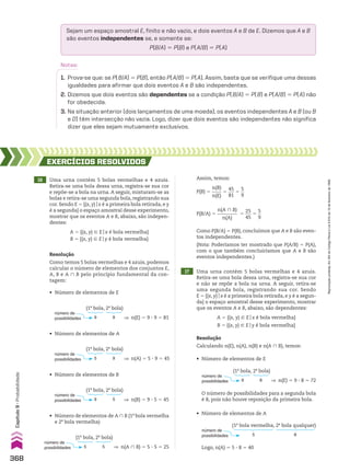 16 Uma urna contém 5 bolas vermelhas e 4 azuis.
Retira-se uma bola dessa urna, registra-se sua cor
e repõe-se a bola na urna. A seguir, misturam-se as
bolas e retira-se uma segunda bola, registrando sua
cor. Sendo E 5 {(x, y)ox é a primeira bola retirada, e y
é a segunda} o espaço amostral desse experimento,
mostrar que os eventos A e B, abaixo, são indepen-
dentes:
A 5 {(x, y) 9 Eox é bola vermelha}
B 5 {(x, y) 9 Eoy é bola vermelha}
EXERCÍCIOS RESOlvIdOS
Resolução
Como temos 5 bolas vermelhas e 4 azuis, podemos
calcular o número de elementos dos conjuntos E,
A, B e A ) B pelo princípio fundamental da con-
tagem:
número de
possibilidades ] n(E) 5 9 3 9 5 81
9
(1a
bola, 2a
bola)
9
17 Uma urna contém 5 bolas vermelhas e 4 azuis.
Retira-se uma bola dessa urna, registra-se sua cor
e não se repõe a bola na urna. A seguir, retira-se
uma segunda bola, registrando sua cor. Sendo
E 5 {(x, y)ox é a primeira bola retirada, e y é a segun-
da} o espaço amostral desse experimento, mostrar
que os eventos A e B, abaixo, são dependentes:
A 5 {(x, y) 9 Eox é bola vermelha}
B 5 {(x, y) 9 Eoy é bola vermelha}
• Número de elementos de A
• Número de elementos de B
O número de possibilidades para a segunda bola
é 8, pois não houve reposição da primeira bola.
Logo, n(A) 5 5 3 8 5 40
• Número de elementos de A ) B (1a
bola vermelha
e 2a
bola vermelha)
Assim, temos:
Resolução
Calculando n(E), n(A), n(B) e n(A ) B), temos:
número de
possibilidades ] n(A) 5 5 3 9 5 45
5
(1a
bola, 2a
bola)
9
número de
possibilidades ] n(E) 5 9 3 8 5 72
9
(1a
bola, 2a
bola)
8
número de
possibilidades 5
(1a
bola vermelha, 2a
bola qualquer)
8
número de
possibilidades ] n(B) 5 9 3 5 5 45
9
(1a
bola, 2a
bola)
5
número de
possibilidades ] n(A ) B) 5 5 3 5 5 25
5
(1a
bola, 2a
bola)
5
P(B) 5
n(B)
____
n(E)
5
45
___
81
5
5
__
9
P(B/A) 5
n(A ) B)
_________
n(A)
5
25
___
45
5
5
__
9
Como P(B/A) 5 P(B), concluímos que A e B são even-
tos independentes.
(Nota: Poderíamos ter mostrado que P(A/B) 5 P(A),
com o que também concluiríamos que A e B são
eventos independentes.)
• Número de elementos de E
• Número de elementos de E
• Número de elementos de A
Sejam um espaço amostral E, finito e não vazio, e dois eventos A e B de E. Dizemos que A e B
são eventos independentes se, e somente se:
P(B/A) 5 P(B) e P(A/B) 5 P(A)
Notas:
1. Prova-se que: se P(B/A) 5 P(B), então P(A/B) 5 P(A). Assim, basta que se verifique uma dessas
igualdades para afirmar que dois eventos A e B são independentes.
2. Dizemos que dois eventos são dependentes se a condição P(B/A) 5 P(B) e P(A/B) 5 P(A) não
for obedecida.
3. Na situação anterior (dois lançamentos de uma moeda), os eventos independentes A e B (ou B
e D) têm intersecção não vazia. Logo, dizer que dois eventos são independentes não significa
dizer que eles sejam mutuamente exclusivos.
368
Capítulo
9
•
Probabilidade
Reprodução
proibida.
Art.184
do
Código
Penal
e
Lei
9.610
de
19
de
fevereiro
de
1998.
CAP 9.indb 368 02.09.10 11:23:00
 