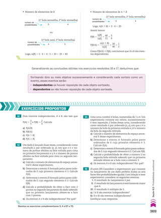 Logo, n(B) 5 5 3 4 1 4 3 5 5 20 1 20 5 40
ou
Logo, n(A ) B) 5 5 3 4 5 20
Generalizando as conclusões obtidas nos exercícios resolvidos 16 e 17, deduzimos que:
Sorteando dois ou mais objetos sucessivamente e considerando cada sorteio como um
evento, esses eventos serão:
• independentes se houver reposição de cada objeto sorteado;
• dependentes se não houver reposição de cada objeto sorteado.
número de
possibilidades 5
(1a
bola vermelha, 2a
bola vermelha)
4
número de
possibilidades 5
(1a
bola vermelha, 2a
bola vermelha)
4
número de
possibilidades 4
(1a
bola azul, 2a
bola vermelha)
5
Como P(B/A) % P(B), concluímos que A e B são even-
tos dependentes.
P(B/A) 5
n(A ) B)
_________
n(A)
5
20
___
40
5
1
__
2
P(B) 5
n(B)
____
n(E)
5
40
___
72
5
5
__
9
42 Dois eventos independentes, A e B, são tais que
P(A) 5
3
__
5
e P(B) 5
2
__
3
. Calcule:
a) P(A/B)
b) P(B/A)
c) P(A ) B)
d) P(A 0 B)
43 Um dado é lançado duas vezes, considerando como
resultado o par ordenado (x, y), em que x é o nú-
mero de pontos obtidos na face voltada para cima
no primeiro lançamento e y é o número de pontos
obtidos na face voltada para cima no segundo lan-
çamento:
a) Calcule o número de elementos do espaço amos-
tral E desse experimento.
b) Determine o evento A formado pelos pares orde-
nados de E cujo primeiro elemento é 3. Calcule
P(A).
c) Determine o evento B formado pelos pares orde-
nados de E cujo segundo elemento é 2. Calcule
P(B).
d) Calcule a probabilidade de obter a face com 2
pontos no segundo lançamento do dado sabendo
que no primeiro lançamento obteve-se a face
com 3 pontos.
e) Os eventos A e B são independentes? Por quê?
44 Uma urna contém 4 bolas, numeradas de 1 a 4. Um
experimento consiste em retirar, sucessivamente
e sem reposição, 2 bolas dessa urna, considerando
como resultado o par ordenado (x, y), em que x é o
número da bola da primeira retirada e y é o número
da bola da segunda retirada.
a) Calcule o número de elementos do espaço amos-
tral E desse experimento.
b) Determine o evento A formado pelos pares
ordenados de E cujo primeiro elemento é 3.
Calcule P(A).
c) DetermineoeventoBformadopelosparesordena-
dos de E cujo segundo elemento é 2. Calcule P(B).
d) Calcule a probabilidade de obter o número 2 na
segunda bola retirada sabendo que na primeira
retirada obteve-se a bola com o número 3.
e) Os eventos A e B são independentes? Por quê?
45 (Fuvest-SP) Considere o experimento que consiste
no lançamento de um dado perfeito (todas as seis
faces têm probabilidades iguais). Com relação a esse
experimento considere os seguintes eventos:
I. O resultado do lançamento é par.
II. O resultado do lançamento é estritamente maior
que 4.
III. O resultado é múltiplo de 3.
a) I e II são eventos independentes?
b) II e III são eventos independentes?
Justifique suas respostas.
EXERCÍCIOS PROPOStOS
Resolva os exercícios complementares 3, 4 e 67 a 70.
• Número de elementos de A ) B
• Número de elementos de B
Assim temos:
369
Seção
9.3
•
Probabilidade
condicional
CAP 9.indb 369 02.09.10 11:23:00
 