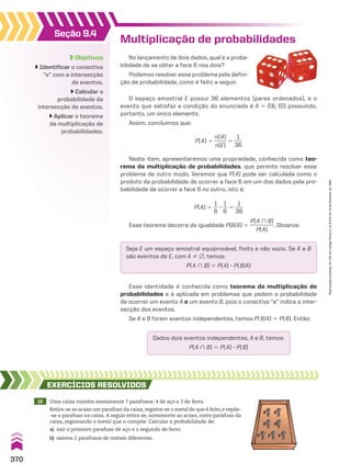Seção 9.4
Objetivos
Identificar o conectivo
“e” com a intersecção
de eventos.
Calcular a
probabilidade da
intersecção de eventos.
Aplicar o teorema
da multiplicação de
probabilidades.
No lançamento de dois dados, qual é a proba-
bilidade de se obter a face 6 nos dois?
Podemos resolver esse problema pela defini-
ção de probabilidade, como é feito a seguir.
Multiplicação de probabilidades
Seja E um espaço amostral equiprovável, finito e não vazio. Se A e B
são eventos de E, com A % ~, temos:
P(A ) B) 5 P(A) 3 P(B/A)
Dados dois eventos independentes, A e B, temos:
P(A ) B) 5 P(A) 3 P(B)
Essa identidade é conhecida como teorema da multiplicação de
probabilidades e é aplicada em problemas que pedem a probabilidade
de ocorrer um evento A e um evento B, pois o conectivo “e” indica a inter-
secção dos eventos.
Se A e B forem eventos independentes, temos P(B/A) 5 P(B). Então:
18 Uma caixa contém exatamente 7 parafusos: 4 de aço e 3 de ferro.
Retira-se ao acaso um parafuso da caixa, registra-se o metal de que é feito, e repõe-
-se o parafuso na caixa. A seguir retira-se, novamente ao acaso, outro parafuso da
caixa, registrando o metal que o compõe. Calcular a probabilidade de:
a) sair o primeiro parafuso de aço e o segundo de ferro.
b) saírem 2 parafusos de metais diferentes.
EXERCÍCIOS RESOlvIdOS
O espaço amostral E possui 36 elementos (pares ordenados), e o
evento que satisfaz a condição do enunciado é A 5 {(6, 6)} possuindo,
portanto, um único elemento.
Assim, concluímos que:
P(A) 5
n(A)
_____
n(E)
5
1
___
36
Neste item, apresentaremos uma propriedade, conhecida como teo-
rema da multiplicação de probabilidades, que permite resolver esse
problema de outro modo. Veremos que P(A) pode ser calculada como o
produto da probabilidade de ocorrer a face 6 em um dos dados pela pro-
babilidade de ocorrer a face 6 no outro, isto é:
P(A) 5
1
__
6
3
1
__
6
5
1
___
36
Esse teorema decorre da igualdade P(B/A) 5
P(A ) B)
_________
P(A)
. Observe:
A A
A
F F F
A
370
Reprodução
proibida.
Art.184
do
Código
Penal
e
Lei
9.610
de
19
de
fevereiro
de
1998.
V2_P2_CAP_09C.indd 370 04.09.10 13:24:49
 