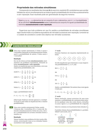 Propriedade das retiradas simultâneas
Comparando os resultados dos itens a e b do exercício resolvido 20, constatamos que a proba-
bilidade de retirar simultaneamente as bolas é igual à probabilidade de retirá-las sucessivamente
e sem reposição. Esse resultado pode ser generalizado da seguinte maneira:
Sejam a1, a2, a3, ..., ak elementos de um conjunto A com n elementos, com k  n. A probabilidade
de se retirarem simultaneamente esses k elementos do conjunto A é igual à probabilidade de
retirá-los sucessivamente e sem reposição.
Sugerimos que todo problema em que for pedida a probabilidade de retiradas simultâneas
seja transformado no problema equivalente de retiradas sucessivas sem reposição, tomando-se
o cuidado de considerar a ordem dos objetos nas retiradas sucessivas.
21 Uma urna contém exatamente 11 bolas: 6 azuis e
5 vermelhas.Retirando-se simultaneamente 4 bolas,
qual é a probabilidade de saírem 3 bolas azuis e
1 vermelha?
EXERCÍCIOS RESOlvIdOS
AAAV: P1 5
6
___
11
3
5
___
10
3
4
__
9
3
5
__
8
5
5
___
66
ou
Resolução
Em vez de retirar as bolas simultaneamente, resol-
veremos um problema equivalente, retirando as
bolas sucessivamente e sem reposição.
Assim, as sequências que nos interessam, com suas
respectivas probabilidades, são:
AAVA: P2 5
6
___
11
3
5
___
10
3
5
__
9
3
4
__
8
5
5
___
66
ou
AVAA: P3 5
6
___
11
3
5
___
10
3
5
__
9
3
4
__
8
5
5
___
66
ou
VAAA: P4 5
5
___
11
3
6
___
10
3
5
__
9
3
4
__
8
5
5
___
66
Logo, a probabilidade total é:
P 5 P1 1 P2 1 P3 1 P4 5
20
___
66
5
10
___
33
(Observação: Podemos calcular apenas P1 e multipli-
cá-la por 4, pois todas as sequências têm a mesma
probabilidade.)
22 Uma urna contém exatamente 6 bolas, sendo:
2 brancas (B), 2 vermelhas (V ) e 2 azuis (A). Re-
tirando simultaneamente 2 bolas da urna, calcu-
lar a probabilidade de as bolas retiradas terem a
mesma cor.
Resolução
Vamos resolver esse problema de dois modos dife-
rentes, raciocinando como se as retiradas fossem
sucessivas e sem reposição.
B B V V A A
Assim,a probabilidade P de saírem duas cores iguais
é dada por:
As três sequências que interessam e suas respecti-
vas probabilidades P1, P2 e P3 são:
BB: P1 5
2
__
6
3
1
__
5
5
1
___
15
ou
VV: P2 5
2
__
6
3
1
__
5
5
1
___
15
ou
AA: P3 5
2
__
6
3
1
__
5
5
1
___
15
P 5 P1 1 P2 1 P3 5
1
___
15
1
1
___
15
1
1
___
15
5
3
___
15
5
1
__
5
2o
modo
Nessa resolução, vamos raciocinar de uma nova
maneira: a probabilidade de a primeira bola retira-
da ter qualquer uma das cores, branca, vermelha
ou azul, é igual a 1; e a probabilidade de a segunda
bola ter a mesma cor da primeira bola retirada é
1
__
5
.
O produto dessas duas probabilidades é a probabi-
lidade P procurada, isto é:
probabilidade
de a 1a
bola
ter qualquer
uma das cores,
B, V ou A
1
probabilidade
de a 2a
bola
ter a mesma
cor da 1a
1
__
5
P 5 5
1
__
5
3
1o
modo
Primeiro fazemos um esquema representando as
bolas:
372
Capítulo
9
•
Probabilidade
Reprodução
proibida.
Art.184
do
Código
Penal
e
Lei
9.610
de
19
de
fevereiro
de
1998.
CAP 9.indb 372 02.09.10 11:23:03
 
