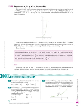 81 Represente no plano cartesiano cada uma das pro-
gressões geométricas a seguir.
a) @1
__
2
, 1, 2, 4, 8, 16 # b) @16, 8, 4, 2, 1,
1
__
2 #
82 Considere que an é o termo geral de uma progressão
geométrica de razão 3 e primeiro termo 7. Podemos
afirmar que a representação gráfica, no plano carte-
siano, dos pontos (n, an), com n  vR, está contida
no gráfico da função:
a) y 5 7 1 3log x d) y 5 7x
b) y 5
3x
__
7
e) y 5
7
__
3
3 3x
c) y 5 3x
EXERCÍCIOS pROpOStOS
Resolva o exercício complementar 63.
Representação gráfica de uma PG
Do mesmo modo que fizemos com as progressões aritméticas, representamos graficamente
uma PG (an)n 9 vR pelos pontos (n, an) do plano cartesiano. Por exemplo, a PG (2, 4, 8, 16, ... ), cujo
termo geral é an 5 2 3 2n 2 1
, ou seja, an 5 2n
, é representada graficamente pelos pontos (n, 2n
) do
plano cartesiano:
1 2
2
4
8
16
3 4
an
n
Observando que o termo geral an 5 2
n
é identificado com a função exponencial y 5 2
x
, quando
x assume apenas valores naturais não nulos, concluímos que a representação gráfica da
PG (2, 4, 8, 16, ...) é formada por pontos do gráfico da função exponencial y 5 2
x
.
Generalizando:
Consideremos a PG (a1, a2, a3, a4, ...) de razão q, com q . 0 e q % 1. Seu termo geral
an 5 a1q
n 2 1
é equivalente a an 5
a1
__
q
3 q
n
, portanto, a representação gráfica dessa PG é formada
por pontos do gráfico da função exponencial y 5
a1
__
q
3 qx
.
Nota:
Se a razão q de uma PG (an)n 9 vR for negativa ou igual a 1, a representação gráfica dessa PG é
formada pelos pontos (n, an), que não pertencem ao gráfico de uma função exponencial.
83 Considere a PG (an)n 9 vR cuja representação gráfica é
formada pelos pontos (n, an) pertencentes ao gráfico
da função exponencial f(x) 5 kx
, representado abaixo,
em que k é uma constante real positiva e diferente
de 1. Determine a razão q e o termo a30 dessa PG.
f
y
x
1
2
2√3
3
37
Seção
1.3
•
Progressão
geométrica
(PG)
Reprodução
proibida.
Art.184
do
Código
Penal
e
Lei
9.610
de
19
de
fevereiro
de
1998.
CAP 01.indb 37 02.09.10 09:11:59
 