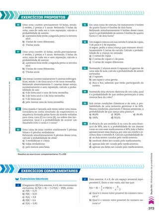 46 Uma urna contém precisamente 10 bolas, sendo:
3 verdes, 2 pretas e 5 azuis. Retirando 3 bolas da
urna, uma de cada vez e com reposição, calcule a
probabilidade de saírem:
a) a primeira bola verde,a segunda preta e a terceira
azul.
b) 3 bolas de cores diferentes.
c) 3 bolas azuis.
50 Uma caixa de joias contém exatamente 5 pérolas
falsas e 6 pérolas verdadeiras.
Retirando simultaneamente 4 pérolas dessa urna,
calcule a probabilidade de obter:
a) 3 verdadeiras e 1 falsa.
b) todas verdadeiras.
c) pelo menos uma falsa.
49 Uma moeda é lançada seis vezes sobre uma mesa.
Considera-se como resultado do experimento a
sequência formada pelas faces da moeda voltadas
para cima, cara (C) ou coroa (K), na ordem dos lan-
çamentos. Qual é a probabilidade de ocorrer um
resultado com 5 caras e 1 coroa?
47 Uma urna contém 10 bolas, sendo precisamente:
3 verdes, 2 pretas e 5 azuis. Retirando 3 bolas da
urna, uma de cada vez e sem reposição, calcule a
probabilidade de saírem:
a) a primeira bola verde,a segunda preta e a terceira
azul.
b) 3 bolas de cores diferentes.
c) 3 bolas azuis.
48 Um estojo contém exatamente 9 canetas esferográ-
ficas, sendo: 5 de tinta azul e 4 de tinta vermelha.
Retirando aleatoriamente 5 canetas desse estojo,
sucessivamente e sem reposição, calcule a proba-
bilidade de sair:
a) 4 de tinta azul e uma de tinta vermelha.
b) 3 de tinta azul e 2 de tinta vermelha.
c) 5 de tinta azul.
d) pelo menos uma de tinta vermelha.
EXERCÍCIOS PROPOStOS
51 Em uma caixa de costura, há exatamente 5 botões
de quatro furos e 4 botões de dois furos.
Retirando simultaneamente 6 botões dessa caixa,
qual é a probabilidade de saírem 5 botões de quatro
furos e 1 de dois furos?
52 Um mágico colocou em sua cartola 4 cartas de copas,
3 de paus e 2 de espadas.
A seguir, pediu a uma criança que retirasse simul-
taneamente 3 cartas da cartola. Calcule a probabi-
lidade de a criança ter retirado:
a) 3 cartas de copas.
b) 2 cartas de copas e 1 de paus.
c) 3 cartas de naipes diferentes.
53 Sorteando 2 alunos entre 6 rapazes e 6 garotas de
uma sala de aula, calcule a probabilidade de serem
sorteados:
a) 2 rapazes.
b) um rapaz e uma garota.
c) Ana e Rui, sabendo que estão participando do
sorteio.
54 Sorteando dois vértices distintos de um cubo, qual
é a probabilidade de que ambos pertençam a uma
mesma face do cubo?
56 A eficácia de um remédio A na cura de uma doen-
ça é de 90%, isto é, a probabilidade de um doente
curar-se com esse medicamento é 90%. João e Pedro
apresentaram essa doença, por isso seu médico re-
ceitou-lhes o remédio A. Calcule a probabilidade de:
a) os dois serem curados pelo medicamento.
b) nenhum deles ser curado pelo medicamento.
c) apenas João ser curado pelo medicamento.
d) apenas um deles ser curado pelo medicamento.
55 Sob certas condições climáticas e de solo, a pro-
babilidade de uma semente germinar é de 60%.
Nessas condições, plantando 3 dessas sementes, a
probabilidade de que nasça uma planta é:
a) 86,8% c) 98,8% e) 84,4%
b) 100% d) 93,6%
Resolva os exercícios complementares 71 a 93.
EXERCÍCIOS COMPlEMEntARES
Exercícios técnicos
1 (Cesgranrio-RJ) Dois eventos, A e B, são mutuamente
exclusivos. Se P(A 0 B) 5 1 e P(A) 5 3P(B), então:
a) P(B) 5 0,25
b) P(B) 5 0,33
c) P(A) 5 0,8
d) P(B) 5 0,4
e) P(A) 5 0,45
2 Dois eventos, A e B, de um espaço amostral equi-
provável E, finito e não vazio, são tais que:
P(A ) B) 5
1
__
2
e P(B/A) 5
4
______
n 2 2
a) Qual é o maior valor possível do número natu-
ral n?
b) Qual é o menor valor possível do número na-
tural n?
373
Seção
9.4
•
Multiplicação
da
probabilidade
Reprodução
proibida.
Art.184
do
Código
Penal
e
Lei
9.610
de
19
de
fevereiro
de
1998.
CAP 9.indb 373 02.09.10 11:23:03
 