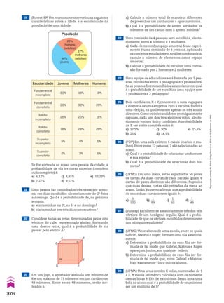 19 Uma pessoa faz caminhadas três vezes por sema-
na, em dias escolhidos aleatoriamente de 2a
-feira
a domingo. Qual é a probabilidade de, na próxima
semana:
a) ela caminhar na 2a
, na 5a
e no domingo?
b) ela caminhar em três dias consecutivos?
20 Considere todas as retas determinadas pelos oito
vértices do cubo representado abaixo. Sorteando
uma dessas retas, qual é a probabilidade de ela
passar pelo vértice A?
21 Em um jogo, o apostador assinala um mínimo de
6 e um máximo de 15 números em um cartão com
48 números. Entre esses 48 números, serão sor-
teados 6.
22 Uma comissão de 4 pessoas será escolhida, aleato-
riamente, entre 4 homens e 3 mulheres.
a) Cada elemento do espaço amostral desse experi-
mento é uma comissão de 4 pessoas. Aplicando
os conceitos estudados emAnálise combinatória,
calcule o número de elementos desse espaço
amostral.
b) Calcule a probabilidade de escolher uma comis-
são formada por 2 homens e 2 mulheres.
23 Uma equipe de educadores será formada por 5 pes-
soas escolhidas entre 4 pedagogos e 5 professores.
Se as pessoas forem escolhidas aleatoriamente,qual
é a probabilidade de ser escolhida uma equipe com
3 professores e 2 pedagogos?
25 (FGV) Em uma sala existem 6 casais (marido e mu-
lher). Entre essas 12 pessoas, 2 são selecionadas ao
acaso.
a) Qual é a probabilidade de selecionar um homem
e sua esposa?
b) Qual é a probabilidade de selecionar dois ho-
mens?
24 Dois candidatos, X e Y, concorrem a uma vaga para
a diretoria de uma empresa. Para a escolha, foi feita
uma eleição, na qual votaram apenas os três atuais
diretores.Como os dois candidatos eram igualmente
capazes, cada um dos três eleitores votou aleato-
riamente em um único candidato. A probabilidade
de X ser eleito com três votos é:
a) 12,5% c) 30% e) 15,6%
b) 25% d) 18,5%
Se for sorteada ao acaso uma pessoa da cidade, a
probabilidade de ela ter curso superior (completo
ou incompleto) é:
a) 6,12% c) 8,45% e) 10,23%
b) 7,27% d) 9,57%
A
C D
B
E
F
G
H
26 (UFMG) Em uma mesa, estão espalhados 50 pares
de cartas. As duas cartas de cada par são iguais, e
cartas de pares distintos são diferentes. Suponha
que duas dessas cartas são retiradas da mesa ao
acaso. Então, é correto afirmar que a probabilidade
de essas duas cartas serem iguais é:
a)
1
____
100
b)
1
___
99
c)
1
___
50
d)
1
___
49
27 (Vunesp) Escolhem-se aleatoriamente três dos seis
vértices de um hexágono regular. Qual é a proba-
bilidade de que os vértices escolhidos determinem
um triângulo equilátero?
29 (UFMA) Uma urna contém K bolas, numeradas de 1
a K. A média aritmética calculada com os números
dessas bolas é 139. Se extrairmos dessa urna uma
bola ao acaso, qual é a probabilidade de seu número
ser um múltiplo de 7?
28 (UFMG) Vinte alunos de uma escola, entre os quais
Gabriel, Mateus e Roger, formam uma fila aleatoria-
mente.
a) Determine a probabilidade de essa fila ser for-
mada de tal modo que Gabriel, Mateus e Roger
apareçam juntos, em qualquer ordem.
b) Determine a probabilidade de essa fila ser for-
mada de tal modo que, entre Gabriel e Mateus,
haja exatamente cinco outros alunos.
18 (Fuvest-SP) Um recenseamento revelou as seguintes
características sobre a idade e a escolaridade da
população de uma cidade:
População
25%
homens
(adultos)
27%
mulheres
(adultas)
48%
jovens
Escolaridade Jovens Mulheres Homens
Fundamental
incompleto
30% 15% 18%
Fundamental
completo
20% 30% 28%
Médio
incompleto
26% 20% 16%
Médio
completo
18% 28% 28%
Superior
incompleto
4% 4% 5%
Superior
completo
2% 3% 5%
a) Calcule o número total de maneiras diferentes
de preencher um cartão com a aposta mínima.
b) Qual é a probabilidade de serem sorteados os
números de um cartão com a aposta mínima?
376
Reprodução
proibida.
Art.184
do
Código
Penal
e
Lei
9.610
de
19
de
fevereiro
de
1998.
CAP 9.indb 376 02.09.10 11:23:05
 