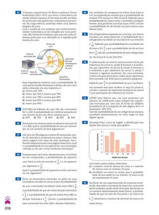 45 (UFV-MG) Os bilhetes de uma rifa são numerados
de 1 a 100.A probabilidade de o bilhete sorteado ser
um número maior que 40 ou número par é:
a) 60% b) 70% c) 80% d) 90% e) 50%
46 Sorteando um número entre os números naturais de
1 a 1.000, qual é a probabilidade de sair um número
par ou um número de dois algarismos?
48 Pressionando uma tecla, aleatoriamente, no teclado
de um computador, a probabilidade de aparecer
uma letra na tela do monitor é
3
___
11
e a de aparecer
um algarismo é
2
___
11
.
Qual é a probabilidade de aparecer na tela uma letra
ou um algarismo?
49 Entre os automóveis estocados no pátio de uma
montadora,escolhe-se um ao acaso.A probabilidade
de que o automóvel escolhido tenha freio ABS é
5
__
8
,
a probabilidade de que ele tenha direção hidráulica
é
2
__
3
, e a probabilidade de que ele tenha freio ABS ou
direção hidráulica é
5
__
6
. Calcule a probabilidade de
esse automóvel ter freio ABS e direção hidráulica.
47 Um livro de 200 páginas contém 80 ilustrações, sen-
do 50 coloridas e as demais em preto e branco. Não
existe página com mais de uma ilustração. Esco-
lhendo aleatoriamente uma página desse livro, qual
é a probabilidade de ela apresentar uma ilustração
colorida ou de não conter nenhuma ilustração?
44 O famoso experimento do físico e químico Ernest
Rutherford (1871-1937) que levou à descoberta do
núcleo atômico baseou-se em fazer incidir um feixe
de partículas alfa (partículas radioativas portado-
ras de carga elétrica positiva) sobre uma lâmina
delgada de ouro.
Com o auxílio de um anteparo que emitia lumino-
sidade instantânea ao ser atingido por uma partí-
cula alfa, Rutherford estimou que uma em cada 105
dessas partículas ou é desviada ou é repelida pela
lâmina de ouro.
fonte de
partículas alfa
caixa de
chumbo
feixe de
partículas alfa
superfície
fluorescente
partículas
alfa que
atravessaram
a lâmina
de ouro
lâmina de
ouro
Essa experiência mostrou que a probabilidade de
uma partícula alfa atravessar a lâmina de ouro, sem
sofrer alteração em sua trajetória, é:
a) menor que 50%.
b) maior que 50% e menor que 78%.
c) maior que 78% e menor que 89%.
d) maior que 89% e menor que 99%.
e) maior que 99%.
51 Dos refrigeradores expostos em uma loja,um cliente
escolheu um aleatoriamente. A probabilidade de o
refrigerador escolhido ser da marca X e ser frost free
é
7
___
10
.Sabendo que a probabilidade de o escolhido ser
da marca X é
3
__
5
e que a probabilidade de ele ser frost
free é
3
__
4
, calcule a probabilidade de esse refrigerador
ser da marca X ou ser frost free.
52 A cobertura de um evento internacional é feita por
repórteres do jornal A, sendo 8 homens e 4 mulhe-
res; por repórteres do jornal B, sendo 6 homens e
9 mulheres; e por repórteres do jornal C, sendo 7
homens e algumas mulheres. Em uma entrevista
coletiva da qual participam todos esses repórteres,
será sorteado um deles para a primeira pergunta.
Sabendo que
2
__
3
é a probabilidade de que o profissio-
nal sorteado seja uma mulher ou seja do jornal A,
calcule o número de repórteres mulheres do jornal
C que participam da cobertura do evento.
50 Um vendedor de autopeças vai visitar duas lojas, A
e B. Sua experiência mostra que a probabilidade de
venda é 75% na loja A e 78% na loja B. Sabendo que a
probabilidade de, nessa visita, o vendedor conseguir
vender seus produtos nas duas lojas é 62%, calcule
a probabilidade de ele vender em pelo menos uma
dessas lojas.
55 No freezer de um supermercado, há somente sorve-
tes de chocolate ou sorvetes da marca Ice, num total
de 60 unidades, sendo 40 de chocolate. Retirando-se
um sorvete aleatoriamente desse freezer, a probabi-
lidade de que ele seja de chocolate e da marca Ice
é
1
__
5
. Determine o número de sorvetes da marca Ice
nesse freezer.
53 (UFPE) Uma fábrica usa, nos seus produtos, um
sistema de codificação cujos códigos são sequên-
cias formadas por uma das 26 letras do alfabeto
(incluídas K, W e Y) seguida de dois dígitos de 0 a 9
(exemplos: S90, K23).
Calcule a probabilidade de um código desse sistema,
escolhido aleatoriamente, ter uma vogal ou dois
dígitos iguais.
54 (Vunesp) Num curso de Inglês, a distribuição das
idades dos alunos é dada pelo gráfico:
5
4
3
2
1
0
16 17 18 19 20 21
Idade dos alunos
Número
de
alunos
Com base nesses dados, determine:
a) o número total de alunos do curso e o número
de alunos com no mínimo 19 anos.
b) escolhido um aluno ao acaso, qual a probabili-
dade de sua idade ser no mínimo 19 anos ou de
ser exatamente 16 anos.
378
Reprodução
proibida.
Art.184
do
Código
Penal
e
Lei
9.610
de
19
de
fevereiro
de
1998.
CAP 9.indb 378 02.09.10 11:23:07
 