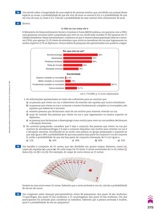 56 Um estudo sobre a longevidade de uma espécie de animais revelou que, escolhido um animal dessa
espécie ao acaso, a probabilidade de que ele viva 30 anos ou menos é 0,6, e a probabilidade de que
ele viva 30 anos ou mais é 0,5. Calcule a probabilidade de esse animal viver exatamente 30 anos.
57 (Enem)
A vida na rua como ela é
O Ministério do Desenvolvimento Social e Combate à Fome (MDS) realizou, em parceria com a ONU,
uma pesquisa nacional sobre a população que vive na rua, tendo sido ouvidas 31.922 pessoas em 71
cidades brasileiras.Nesse levantamento,constatou-se que a maioria dessa população sabe ler e escre-
ver (74%), que apenas 15,1% vivem de esmolas e que, entre os moradores de rua que ingressaram no
ensino superior, 0,7% se diplomou. Outros dados da pesquisa são apresentados nos quadros a seguir.
I. As informações apresentadas no texto são suficientes para se concluir que:
a) as pessoas que vivem na rua e sobrevivem de esmolas são aquelas que nunca estudaram.
b) as pessoas que vivem na rua e cursaram o ensino fundamental, completo ou incompleto, são
aquelas que sabem ler e escrever.
c) existem pessoas que declararam mais de um motivo para estarem vivendo na rua.
d) mais da metade das pessoas que vivem na rua e que ingressaram no ensino superior se
diplomou.
e) as pessoas que declararam o desemprego como motivo para viver na rua também declararam
a decepção amorosa.
II. No universo pesquisado, considere que P seja o conjunto das pessoas que vivem na rua por
motivos de alcoolismo/drogas e Q seja o conjunto daquelas cujo motivo para viverem na rua é
a decepção amorosa. Escolhendo-se ao acaso uma pessoa no grupo pesquisado e supondo-se
que seja igual a 40% a probabilidade de que essa pessoa faça parte do conjunto P ou do conjunto
Q, então a probabilidade de que ela faça parte do conjunto interseção de P e Q é igual a:
a) 12% b) 16% c) 20% d) 36% e) 52%
59 Um congresso sobre doenças psicossomáticas reúne 48 psiquiatras, dos quais 18 são mulheres;
72 psicólogos, dos quais 53 são mulheres; e 27 neurologistas, dos quais 10 são mulheres. Um dos
participantes foi sorteado para coordenar os trabalhos. Sabendo que a pessoa sorteada é mulher,
qual é a probabilidade de ela ser psiquiatra?
Isto é, 7/5/2008, p. 21 (com adaptações).
Por que vive na rua?
Alcoolismo/drogas 36%
Desemprego
Problemas familiares
Perda de moradia
Decepção amorosa
30%
30%
20%
16%
Escolaridade
Superior completo ou incompleto 1,4%
Médio completo ou incompleto
Fundamental completo ou incompleto
Nunca estudaram
7,0%
58,7%
15,1%
58 Um baralho é composto de 52 cartas, que são divididas em quatro naipes distintos: ouros (l),
copas (m), espadas (o) e paus (n). De cada naipe há 13 cartas: 9 cartas numeradas de 2 a 10, valete (J),
dama (Q), rei (K) e ás (A). Por exemplo, do naipe de ouros temos as 13 cartas:
Sorteia-se uma entre essas 52 cartas. Sabendo que a carta sorteada é um rei, calcule a probabilidade
de ela ser de ouros.
379
Reprodução
proibida.
Art.184
do
Código
Penal
e
Lei
9.610
de
19
de
fevereiro
de
1998.
CAP 9.indb 379 02.09.10 11:23:09
 