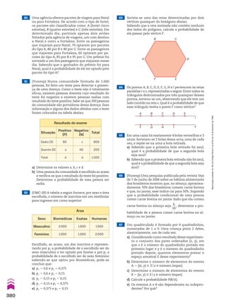 63 Sorteia-se uma das retas determinadas por dois
vértices quaisquer do hexágono abaixo.
Sabendo que a reta sorteada não contém nenhum
dos lados do polígono, calcule a probabilidade de
ela passar pelo vértice F.
64 Os pontos A, B, C, D, E, F, G, H e I pertencem às retas
paralelas r e s, representadas a seguir. Entre todos os
triângulos determinados por três quaisquer desses
pontos, sorteou-se um, observando que ele tem um
lado contido na reta s. Qual é a probabilidade de que
esse triângulo tenha o ponto F como vértice?
65 Em uma caixa há exatamente 4 bolas vermelhas e 3
azuis. Sorteiam-se 2 bolas dessa urna, uma de cada
vez, e repõe-se na urna a bola retirada.
a) Sabendo que a primeira bola retirada foi azul,
qual é a probabilidade de que a segunda bola
seja azul?
b) Sabendo que a primeira bola retirada não foi azul,
qual é a probabilidade de que a segunda bola seja
azul?
66 (Vunesp) Uma pesquisa publicada pela revista Veja
de 7 de junho de 2006 sobre os hábitos alimentares
dos brasileiros mostrou que, no almoço, aproxima-
damente 70% dos brasileiros comem carne bovina
e que, no jantar, esse índice cai para 50%. Supondo
que a probabilidade condicional de uma pessoa
comer carne bovina no jantar dado que ela comeu
carne bovina no almoço seja
6
___
10
, determine a pro-
babilidade de a pessoa comer carne bovina no al-
moço ou no jantar.
a) Determine os valores a, b, c e d.
b) Uma pessoa da comunidade é escolhida ao acaso
e verifica-se que o resultado do teste foi positivo.
Determine a probabilidade de essa pessoa ser
sadia.
Resultado do exame
Situação
Positivo
(P)
Negativo
(N)
Total
Sadio (S) 80 c 800
Doente (D) a 40 200
Total b d 1.000
B C
D
E
F
A
A B C D E
I
H
G
F s
r
67 Um quadriculado é formado por 9 quadradinhos,
numerados de 1 a 9. Uma criança pinta 2 deles,
aleatoriamente, um de cada vez.
a) Considerando como resultado desse experimen-
to o conjunto dos pares ordenados (x, y), em
que x é o número do quadradinho pintado em
primeiro lugar e y é o número do quadradinho
pintado depois, quantos elementos possui o
espaço amostral E desse experimento?
b) Determine o número de elementos do evento
A 5 {(x, y) 9 Eox é número ímpar}.
c) Determine o número de elementos do evento
B 5 {(x, y) 9 Eoy é número ímpar}.
d) Calcule a probabilidade P(B/A).
e) Os eventos A e B são dependentes ou indepen-
dentes? Por quê?
60 Uma agência oferece pacotes de viagem para Natal
ou para Fortaleza. De acordo com o tipo de hotel,
os pacotes são classificados como: A (hotel cinco
estrelas), B (quatro estrelas) e C (três estrelas). Em
determinado dia, partiram apenas dois aviões
fretados pela agência de viagens, um com destino
a Natal e outro a Fortaleza. Entre os passageiros
que viajaram para Natal, 70 optaram por pacotes
do tipo A, 80 por B e 90 por C. Entre os passageiros
que viajaram para Fortaleza, 60 optaram por pa-
cotes do tipo A, 85 por B e 95 por C. Um prêmio foi
sorteado a um dos passageiros que viajaram nesse
dia. Sabendo que o ganhador do prêmio foi para
Natal, qual é a probabilidade de ele ter optado pelo
pacote do tipo A?
62 (UMC-SP) A tabela a seguir fornece, por sexo e área
escolhida, o número de inscritos em um vestibular
para ingresso em curso superior:
Área
Sexo Biomédicas Exatas Humanas
Masculino 2.500 1.500 1.500
Feminino 1.500 1.000 2.000
Escolhido, ao acaso, um dos inscritos e represen-
tando por p1 a probabilidade de o escolhido ser do
sexo masculino e ter optado por Exatas e por p2 a
probabilidade de o escolhido ser do sexo feminino
sabendo-se que optou por Biomédicas, pode-se
concluir que:
a) p1 5 0,6 e p2 5 0,375
b) p1 5 0,6 e p2 5 0,15
c) p1 5 0,15 e p2 5 0,15
d) p1 5 0,15 e p2 5 0,375
e) p1 5 0,375 e p2 5 0,15
61 (Vunesp) Numa comunidade formada de 1.000
pessoas, foi feito um teste para detectar a presen-
ça de uma doença. Como o teste não é totalmente
eficaz, existem pessoas doentes cujo resultado do
teste foi negativo e existem pessoas sadias com
resultado do teste positivo. Sabe-se que 200 pessoas
da comunidade são portadoras dessa doença. Essa
informação e alguns dos dados obtidos com o teste
foram colocados na tabela abaixo.
380
Reprodução
proibida.
Art.184
do
Código
Penal
e
Lei
9.610
de
19
de
fevereiro
de
1998.
CAP 9.indb 380 02.09.10 11:23:10
 