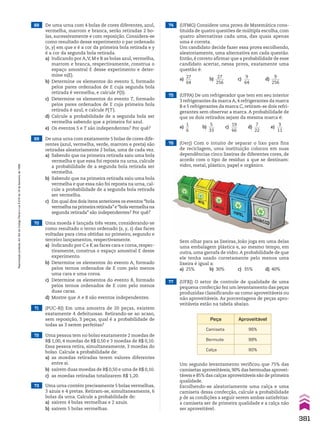 68 De uma urna com 4 bolas de cores diferentes, azul,
vermelha, marrom e branca, serão retiradas 2 bo-
las, sucessivamente e com reposição. Considera-se
como resultado desse experimento o par ordenado
(x, y) em que x é a cor da primeira bola retirada e y
é a cor da segunda bola retirada.
a) Indicando por A,V, M e B as bolas azul, vermelha,
marrom e branca, respectivamente, construa o
espaço amostral E desse experimento e deter-
mine n(E).
b) Determine os elementos do evento S, formado
pelos pares ordenados de E cuja segunda bola
retirada é vermelha, e calcule P(S).
c) Determine os elementos do evento T, formado
pelos pares ordenados de E cuja primeira bola
retirada é azul, e calcule P(T).
d) Calcule a probabilidade de a segunda bola ser
vermelha sabendo que a primeira foi azul.
e) Os eventos S e T são independentes? Por quê?
69 De uma urna com exatamente 5 bolas de cores dife-
rentes (azul, vermelha, verde, marrom e preta) são
retiradas aleatoriamente 2 bolas, uma de cada vez.
a) Sabendo que na primeira retirada saiu uma bola
vermelha e que essa foi reposta na urna, calcule
a probabilidade de a segunda bola retirada ser
vermelha.
b) Sabendo que na primeira retirada saiu uma bola
vermelha e que essa não foi reposta na urna, cal-
cule a probabilidade de a segunda bola retirada
ser vermelha.
c) Em qual dos dois itens anteriores os eventos “bola
vermelhanaprimeiraretirada”e“bolavermelhana
segunda retirada” são independentes? Por quê?
74 (UFMG) Considere uma prova de Matemática cons-
tituída de quatro questões de múltipla escolha, com
quatro alternativas cada uma, das quais apenas
uma é correta.
Um candidato decide fazer essa prova escolhendo,
aleatoriamente, uma alternativa em cada questão.
Então, é correto afirmar que a probabilidade de esse
candidato acertar, nessa prova, exatamente uma
questão é:
a)
27
___
64
b)
27
____
256
c)
9
___
64
d)
9
____
256
75 (UFPA) De um refrigerador que tem em seu interior
3 refrigerantes da marca A, 4 refrigerantes da marca
B e 5 refrigerantes da marca C, retiram-se dois refri-
gerantes sem observar a marca. A probabilidade de
que os dois retirados sejam da mesma marca é:
a)
1
__
6
b)
5
___
33
c)
19
___
66
d)
7
___
22
e)
3
___
11
73 Uma urna contém precisamente 5 bolas vermelhas,
3 azuis e 4 pretas. Retiram-se, simultaneamente, 6
bolas da urna. Calcule a probabilidade de:
a) saírem 4 bolas vermelhas e 2 azuis.
b) saírem 5 bolas vermelhas.
71 (PUC-RJ) Em uma amostra de 20 peças, existem
exatamente 4 defeituosas. Retirando-se ao acaso,
sem reposição, 3 peças, qual é a probabilidade de
todas as 3 serem perfeitas?
72 Uma pessoa tem no bolso exatamente 2 moedas de
R$ 1,00, 4 moedas de R$ 0,50 e 3 moedas de R$ 0,10.
Essa pessoa retira, simultaneamente, 3 moedas do
bolso. Calcule a probabilidade de:
a) as moedas retiradas terem valores diferentes
entre si.
b) saírem duas moedas de R$ 0,50 e uma de R$ 0,10.
c) as moedas retiradas totalizarem R$ 1,20.
70 Uma moeda é lançada três vezes, considerando-se
como resultado o terno ordenado (x, y, z) das faces
voltadas para cima obtidas no primeiro, segundo e
terceiro lançamentos, respectivamente.
a) Indicando por C e K as faces cara e coroa, respec-
tivamente, construa o espaço amostral E desse
experimento.
b) Determine os elementos do evento A, formado
pelos ternos ordenados de E com pelo menos
uma cara e uma coroa.
c) Determine os elementos do evento B, formado
pelos ternos ordenados de E com pelo menos
duas caras.
d) Mostre que A e B são eventos independentes.
76 (Uerj) Com o intuito de separar o lixo para fins
de reciclagem, uma instituição colocou em suas
dependências cinco lixeiras de diferentes cores, de
acordo com o tipo de resíduo a que se destinam:
vidro, metal, plástico, papel e orgânico.
77 (UFRJ) O setor de controle de qualidade de uma
pequena confecção fez um levantamento das peças
produzidas classificando-as como aproveitáveis ou
não aproveitáveis. As porcentagens de peças apro-
veitáveis estão na tabela abaixo.
Sem olhar para as lixeiras, João joga em uma delas
uma embalagem plástica e, ao mesmo tempo, em
outra, uma garrafa de vidro.A probabilidade de que
ele tenha usado corretamente pelo menos uma
lixeira é igual a:
a) 25% b) 30% c) 35% d) 40%
Peça Aproveitável
Camiseta 96%
Bermuda 98%
Calça 90%
Um segundo levantamento verificou que 75% das
camisetas aproveitáveis,90% das bermudas aprovei-
táveis e 85% das calças aproveitáveis são de primeira
qualidade.
Escolhendo-se aleatoriamente uma calça e uma
camiseta dessa confecção, calcule a probabilidade
p de as condições a seguir serem ambas satisfeitas:
a camiseta ser de primeira qualidade e a calça não
ser aproveitável.
381
Reprodução
proibida.
Art.184
do
Código
Penal
e
Lei
9.610
de
19
de
fevereiro
de
1998.
CAP 9.indb 381 02.09.10 11:23:11
 