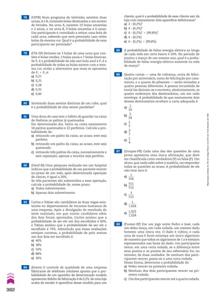 79 (ITA-SP) Retiram-se 3 bolas de uma urna que con-
tém 4 bolas verdes, 5 bolas azuis e 7 bolas brancas.
Se P1 é a probabilidade de não sair bola azul e P2 é a
probabilidade de todas as bolas saírem com a mes-
ma cor, então a alternativa que mais se aproxima
de P1 1 P2 é:
a) 0,21
b) 0,25
c) 0,28
d) 0,35
e) 0,40
78 (UFPB) Num programa de televisão, existem duas
urnas,A e B, contendo bolas destinadas a um sorteio
de brindes. Na urna A, existem 10 bolas amarelas
e 2 azuis, e na urna B, 9 bolas amarelas e 6 azuis.
Um participante é convidado a retirar uma bola de
cada urna, sabendo que será premiado caso retire
bolas da mesma cor. Qual é a probabilidade de esse
participante ser premiado?
82 (Uenf-RJ) Uma pesquisa realizada em um hospital
indicou que a probabilidade de um paciente morrer
no prazo de um mês, após determinada operação
de câncer, é igual a 20%.
Se três pacientes são submetidos a essa operação,
calcule a probabilidade de, nesse prazo:
a) Todos sobreviverem.
b) Apenas dois sobreviverem.
83 Carlos e Tobias são candidatos às duas vagas exis-
tentes no departamento de recursos humanos de
uma empresa. Após a divulgação do resultado do
teste realizado, em que outros candidatos além
dos dois foram aprovados, Carlos avaliou que a
probabilidade de ser ele um dos escolhidos é 60%,
e Tobias avaliou que a probabilidade de ser ele o
escolhido é 70%. Admitindo que essas avaliações
estejam corretas, a probabilidade de pelo menos
um dos dois ser escolhido é:
a) 46%
b) 38%
c) 54%
d) 88%
e) 36%
85 A probabilidade de faltar energia elétrica ao longo
de cada mês em certo bairro é 20%. No período de
janeiro a março de um mesmo ano, qual é a proba-
bilidade de faltar energia elétrica somente no mês
de março?
cliente, qual é a probabilidade de esse cliente sair da
loja com exatamente dois aparelhos defeituosos?
a) 2 3 (0,2%)4
b) 4 3 (0,2%)2
c) 6 3 (0,2%)2
$ (99,8%)2
d) 4 3 (0,2%)
e) 6 3 (0,2%) $ (99,8%)
80 Sorteando duas arestas distintas de um cubo, qual
é a probabilidade de elas serem paralelas?
81 Uma dona de casa tem o hábito de guardar na caixa
de fósforos os palitos já queimados.
Em determinado dia, havia na caixa exatamente
18 palitos queimados e 22 perfeitos. Calcule a pro-
babilidade de:
a) retirando um palito da caixa, ao acaso, este seja
perfeito.
b) retirando um palito da caixa, ao acaso, este seja
queimado.
c) retirando três palitos da caixa, sucessivamente e
sem reposição, apenas o terceiro seja perfeito.
87 (Unopar-PR) Cada uma das dez questões de uma
prova apresenta uma única afirmação, que deve
ser classificada como verdadeira (V) ou falsa (F). Um
aluno, que nada sabe sobre a matéria, vai responder
todas as questões ao acaso. A probabilidade de ele
não tirar zero é:
a)
1
____
256
b)
511
____
512
c)
3
____
512
d)
1
______
1.024
e)
1.023
______
1.024
88 (Fuvest-SP) Em um jogo entre Pedro e José, cada
um deles lança, em cada rodada, um mesmo dado
honesto uma única vez. O dado é cúbico, e cada
uma de suas 6 faces estampa um único algarismo
de maneira que todos os algarismos de 1 a 6 estejam
representados nas faces do dado. Um participante
vence, em uma certa rodada, se a diferença entre
seus pontos e os pontos de seu adversário for, no
mínimo, de duas unidades. Se nenhum dos parti-
cipantes vencer, passa-se a uma nova rodada.
Dessa forma, determine a probabilidade de:
a) Pedro vencer na primeira rodada.
b) Nenhum dos dois participantes vencer na pri-
meira rodada.
c) Um dos participantes vencer até a quarta rodada.
86 Quatro cartas — uma de cobrança, outra de felici-
tação por aniversário, outra de felicitação por casa-
mento, e a quarta de pêsames — serão enviadas a
quatro pessoas diferentes. A pessoa incumbida de
enviá-las distraiu-se e escreveu, aleatoriamente, os
quatro endereços dos destinatários, um em cada
envelope. A probabilidade de que exatamente dois
desses destinatários recebam a carta adequada é:
a)
1
___
24
b)
5
___
24
c)
1
__
5
d)
3
__
7
e)
1
__
4
84 (Enem) O controle de qualidade de uma empresa
fabricante de telefones celulares aponta que a pro-
babilidade de um aparelho de determinado modelo
apresentar defeito de fabricação é de 0,2%.Se uma loja
acaba de vender 4 aparelhos desse modelo para um
382
Reprodução
proibida.
Art.184
do
Código
Penal
e
Lei
9.610
de
19
de
fevereiro
de
1998.
V2_P2_CAP_09C.indd 382 3/17/11 11:49:10 AM
 
