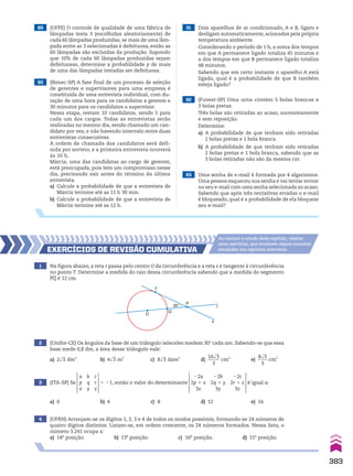89 (UFPE) O controle de qualidade de uma fábrica de
lâmpadas testa 3 (escolhidas aleatoriamente) de
cada 60 lâmpadas produzidas; se mais de uma lâm-
pada entre as 3 selecionadas é defeituosa, então as
60 lâmpadas são excluídas da produção. Supondo
que 10% de cada 60 lâmpadas produzidas sejam
defeituosas, determine a probabilidade p de mais
de uma das lâmpadas testadas ser defeituosa.
90 (Ibmec-SP) A fase final de um processo de seleção
de gerentes e supervisores para uma empresa é
constituída de uma entrevista individual, com du-
ração de uma hora para os candidatos a gerente e
30 minutos para os candidatos a supervisor.
Nessa etapa, restam 10 candidatos, sendo 5 para
cada um dos cargos. Todas as entrevistas serão
realizadas no mesmo dia, sendo chamado um can-
didato por vez, e não havendo intervalo entre duas
entrevistas consecutivas.
A ordem de chamada dos candidatos será defi-
nida por sorteio, e a primeira entrevista ocorrerá
às 10 h.
Márcia, uma das candidatas ao cargo de gerente,
está preocupada, pois tem um compromisso nesse
dia, precisando sair antes do término da última
entrevista.
a) Calcule a probabilidade de que a entrevista de
Márcia termine até as 11 h 30 min.
b) Calcule a probabilidade de que a entrevista de
Márcia termine até as 12 h.
93 Uma senha de e-mail é formada por 4 algarismos.
Uma pessoa esqueceu sua senha e vai tentar entrar
no seu e-mail com uma senha selecionada ao acaso.
Sabendo que após três tentativas erradas o e-mail
é bloqueado, qual é a probabilidade de ela bloquear
seu e-mail?
91 Dois aparelhos de ar condicionado, A e B, ligam e
desligam automaticamente, acionados pela própria
temperatura ambiente.
Considerando o período de 1 h, a soma dos tempos
em que A permanece ligado totaliza 45 minutos e
a dos tempos em que B permanece ligado totaliza
48 minutos.
Sabendo que em certo instante o aparelho A está
ligado, qual é a probabilidade de que B também
esteja ligado?
92 (Fuvest-SP) Uma urna contém 5 bolas brancas e
3 bolas pretas.
Três bolas são retiradas ao acaso, sucessivamente
e sem reposição.
Determine:
a) A probabilidade de que tenham sido retiradas
2 bolas pretas e 1 bola branca.
b) A probabilidade de que tenham sido retiradas
2 bolas pretas e 1 bola branca, sabendo que as
3 bolas retiradas não são da mesma cor.
1 Na figura abaixo, a reta r passa pelo centro O da circunferência e a reta s é tangente à circunferência
no ponto T. Determine a medida do raio dessa circunferência sabendo que a medida do segmento
PQ é 12 cm.
3 (ITA-SP) Se
a
p
x
b
q
y
c
r
z
5 21, então o valor do determinante
22a
2p 1 x
3x
22b
2q 1 y
3y
22c
2r 1 z
3z
é igual a:
2 (Unifor-CE) Os ângulos da base de um triângulo isósceles medem 30w cada um. Sabendo-se que essa
base mede 0,8 dm, a área desse triângulo vale:
a) 2dll
3 dm2
b) 4dll
3 m2
c) 8dll
3 dam2
d)
16dll
3
_____
3
cm2
e)
8dll
3
____
3
cm2
4 (UFRN) Arranjam-se os dígitos 1, 2, 3 e 4 de todos os modos possíveis, formando-se 24 números de
quatro dígitos distintos. Listam-se, em ordem crescente, os 24 números formados. Nessa lista, o
número 3.241 ocupa a:
a) 14a
posição. b) 13a
posição. c) 16a
posição. d) 15a
posição.
EXERCÍCIOS dE REvISãO CuMulAtIvA
Ao concluir o estudo deste capítulo, resolva
estes exercícios, que envolvem alguns assuntos
estudados nos capítulos anteriores.
O
T
Q
P
r
s
30°
a) 0 b) 4 c) 8 d) 12 e) 16
383
CAP 9.indb 383 02.09.10 11:23:12
 